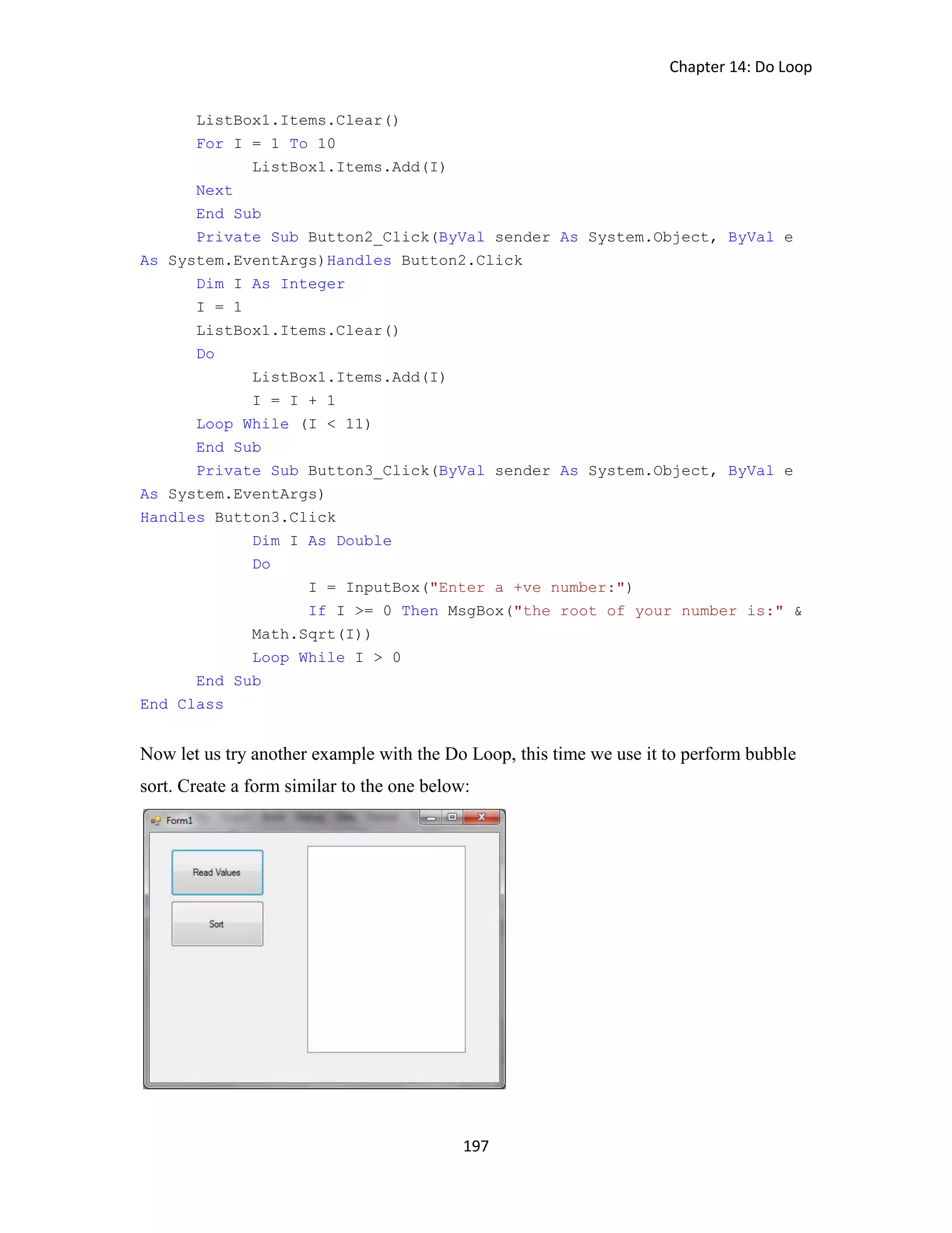 Chapter 14: Do Loop 197 ListBox1.Items.Clear() For I = 1 To 10 ListBox1.Items.Add(I) Next End Sub Private Sub Button2_Click(ByVal sender As System.Object, ByVal e As System.EventArgs)Handles Button2.Click Dim I As Integer I = 1 ListBox1.Items.Clear() Do ListBox1.Items.Add(I) I = I + 1 Loop While (I < 11) End Sub Private Sub Button3_Click(ByVal sender As System.Object, ByVal e As System.EventArgs) Handles Button3.Click Dim I As Double Do I = InputBox("Enter a +ve number:") If I >= 0 Then MsgBox("the root of your number is:" & Math.Sqrt(I)) Loop While I > 0 End Sub End Class Now let us try another example with the Do Loop, this time we use it to perform bubble sort. Create a form similar to the one below: 