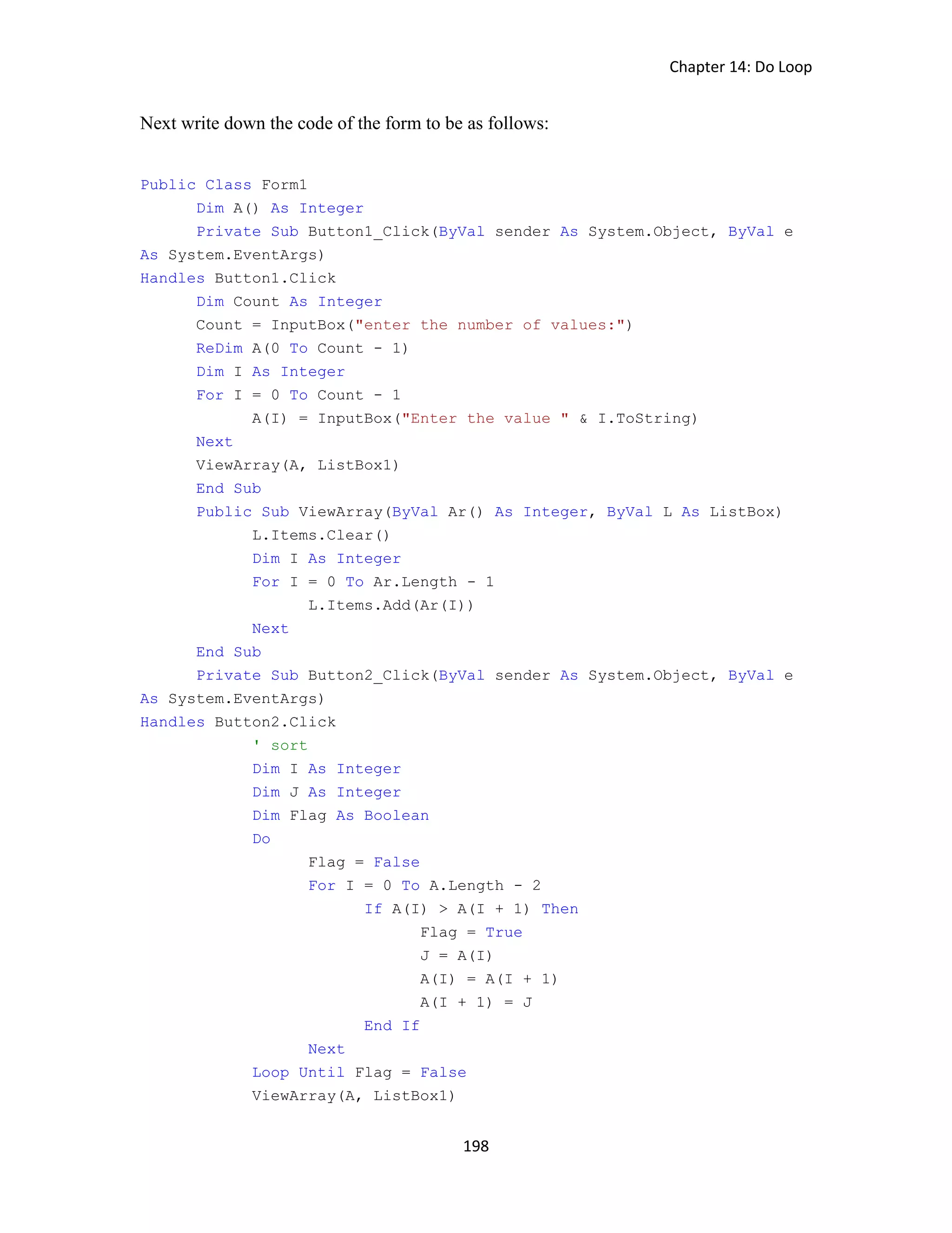 Chapter 14: Do Loop 198 Next write down the code of the form to be as follows: Public Class Form1 Dim A() As Integer Private Sub Button1_Click(ByVal sender As System.Object, ByVal e As System.EventArgs) Handles Button1.Click Dim Count As Integer Count = InputBox("enter the number of values:") ReDim A(0 To Count - 1) Dim I As Integer For I = 0 To Count - 1 A(I) = InputBox("Enter the value " & I.ToString) Next ViewArray(A, ListBox1) End Sub Public Sub ViewArray(ByVal Ar() As Integer, ByVal L As ListBox) L.Items.Clear() Dim I As Integer For I = 0 To Ar.Length - 1 L.Items.Add(Ar(I)) Next End Sub Private Sub Button2_Click(ByVal sender As System.Object, ByVal e As System.EventArgs) Handles Button2.Click ' sort Dim I As Integer Dim J As Integer Dim Flag As Boolean Do Flag = False For I = 0 To A.Length - 2 If A(I) > A(I + 1) Then Flag = True J = A(I) A(I) = A(I + 1) A(I + 1) = J End If Next Loop Until Flag = False ViewArray(A, ListBox1) 