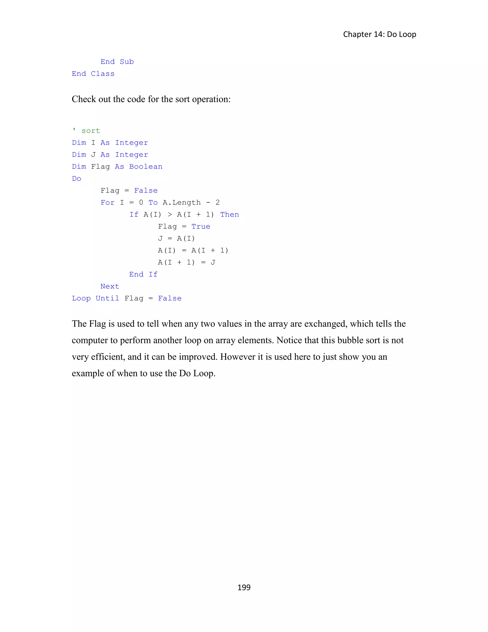 Chapter 14: Do Loop 199 End Sub End Class Check out the code for the sort operation: ' sort Dim I As Integer Dim J As Integer Dim Flag As Boolean Do Flag = False For I = 0 To A.Length - 2 If A(I) > A(I + 1) Then Flag = True J = A(I) A(I) = A(I + 1) A(I + 1) = J End If Next Loop Until Flag = False The Flag is used to tell when any two values in the array are exchanged, which tells the computer to perform another loop on array elements. Notice that this bubble sort is not very efficient, and it can be improved. However it is used here to just show you an example of when to use the Do Loop. 