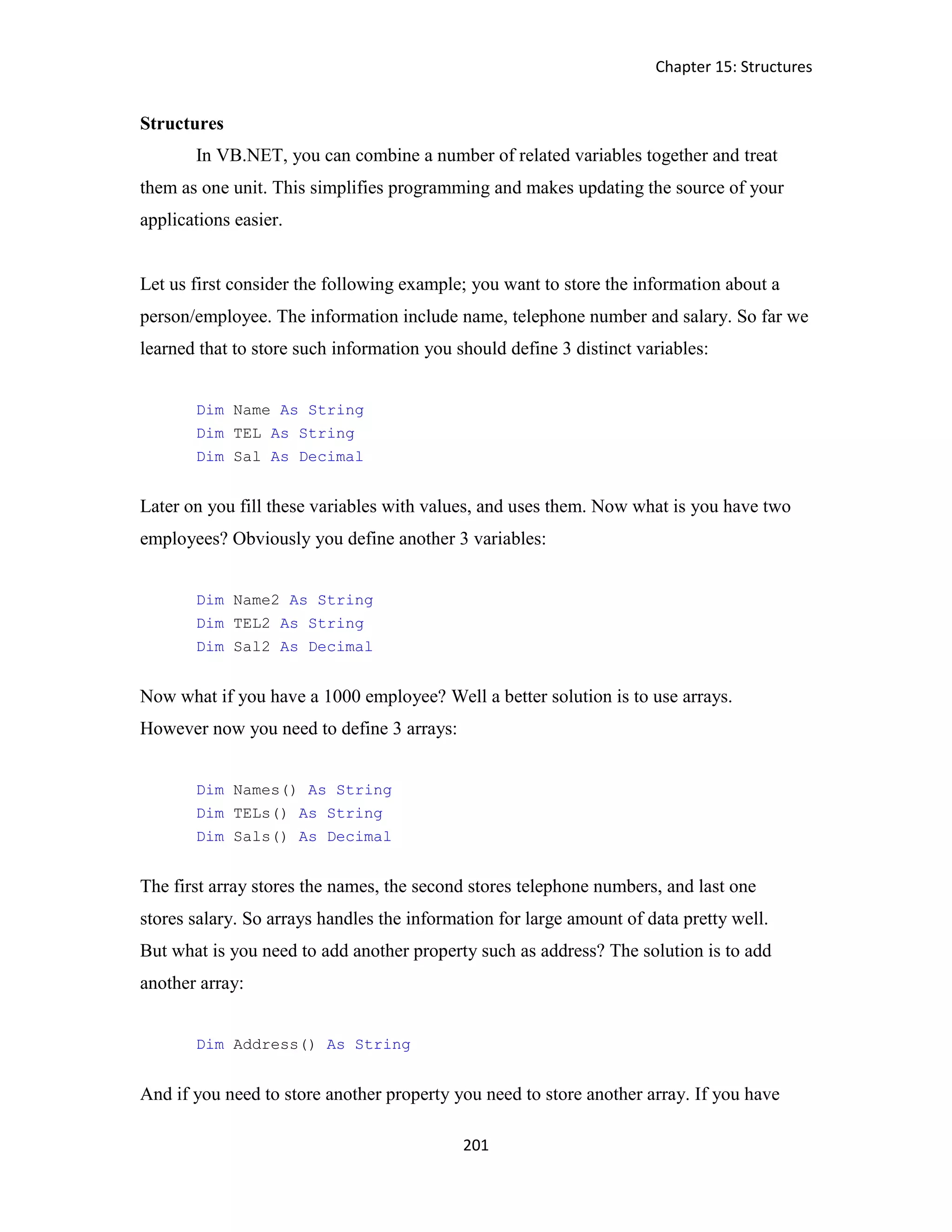 Chapter 15: Structures 201 Structures In VB.NET, you can combine a number of related variables together and treat them as one unit. This simplifies programming and makes updating the source of your applications easier. Let us first consider the following example; you want to store the information about a person/employee. The information include name, telephone number and salary. So far we learned that to store such information you should define 3 distinct variables: Dim Name As String Dim TEL As String Dim Sal As Decimal Later on you fill these variables with values, and uses them. Now what is you have two employees? Obviously you define another 3 variables: Dim Name2 As String Dim TEL2 As String Dim Sal2 As Decimal Now what if you have a 1000 employee? Well a better solution is to use arrays. However now you need to define 3 arrays: Dim Names() As String Dim TELs() As String Dim Sals() As Decimal The first array stores the names, the second stores telephone numbers, and last one stores salary. So arrays handles the information for large amount of data pretty well. But what is you need to add another property such as address? The solution is to add another array: Dim Address() As String And if you need to store another property you need to store another array. If you have 