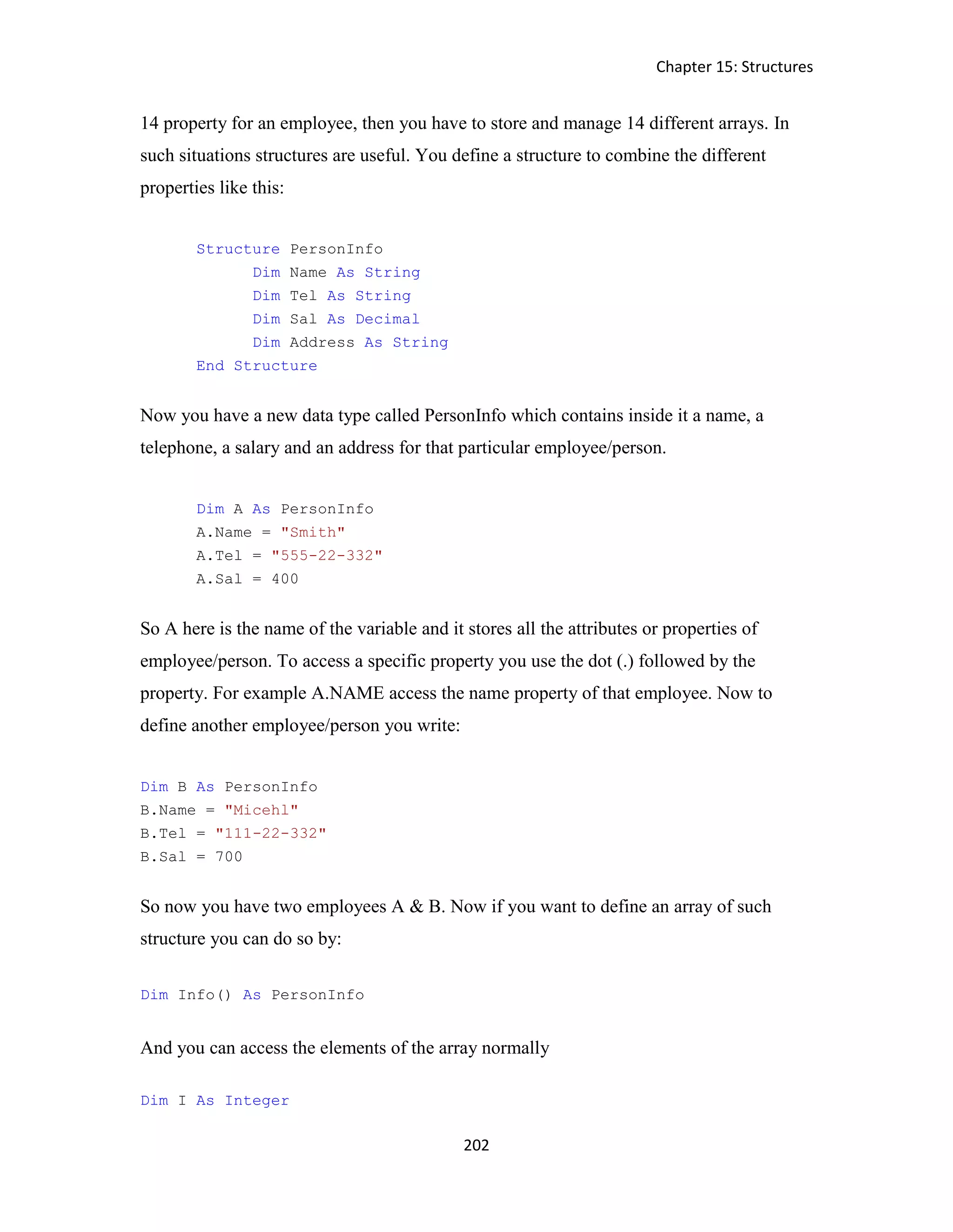 Chapter 15: Structures 202 14 property for an employee, then you have to store and manage 14 different arrays. In such situations structures are useful. You define a structure to combine the different properties like this: Structure PersonInfo Dim Name As String Dim Tel As String Dim Sal As Decimal Dim Address As String End Structure Now you have a new data type called PersonInfo which contains inside it a name, a telephone, a salary and an address for that particular employee/person. Dim A As PersonInfo A.Name = "Smith" A.Tel = "555-22-332" A.Sal = 400 So A here is the name of the variable and it stores all the attributes or properties of employee/person. To access a specific property you use the dot (.) followed by the property. For example A.NAME access the name property of that employee. Now to define another employee/person you write: Dim B As PersonInfo B.Name = "Micehl" B.Tel = "111-22-332" B.Sal = 700 So now you have two employees A & B. Now if you want to define an array of such structure you can do so by: Dim Info() As PersonInfo And you can access the elements of the array normally Dim I As Integer 