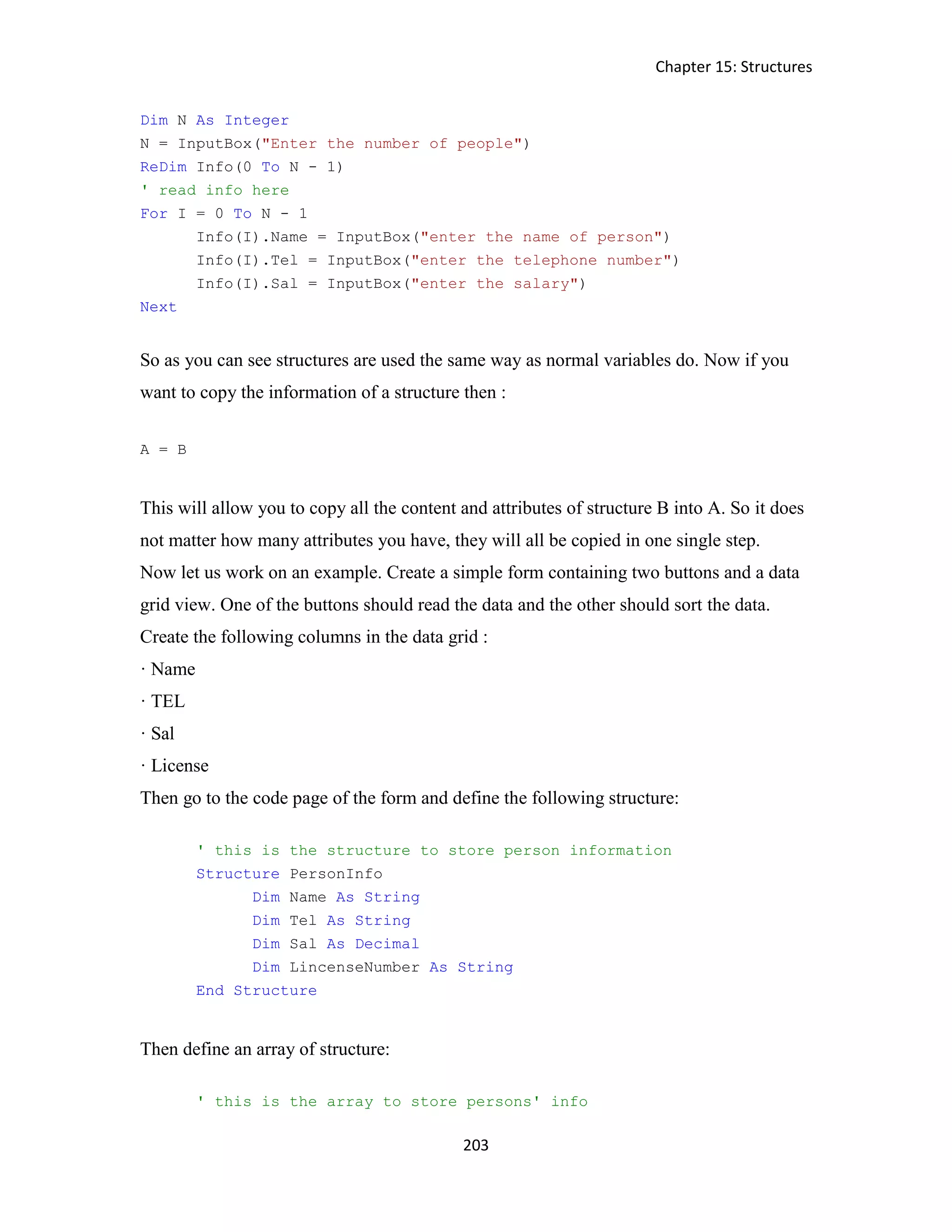 Chapter 15: Structures 203 Dim N As Integer N = InputBox("Enter the number of people") ReDim Info(0 To N - 1) ' read info here For I = 0 To N - 1 Info(I).Name = InputBox("enter the name of person") Info(I).Tel = InputBox("enter the telephone number") Info(I).Sal = InputBox("enter the salary") Next So as you can see structures are used the same way as normal variables do. Now if you want to copy the information of a structure then : A = B This will allow you to copy all the content and attributes of structure B into A. So it does not matter how many attributes you have, they will all be copied in one single step. Now let us work on an example. Create a simple form containing two buttons and a data grid view. One of the buttons should read the data and the other should sort the data. Create the following columns in the data grid : · Name · TEL · Sal · License Then go to the code page of the form and define the following structure: ' this is the structure to store person information Structure PersonInfo Dim Name As String Dim Tel As String Dim Sal As Decimal Dim LincenseNumber As String End Structure Then define an array of structure: ' this is the array to store persons' info 