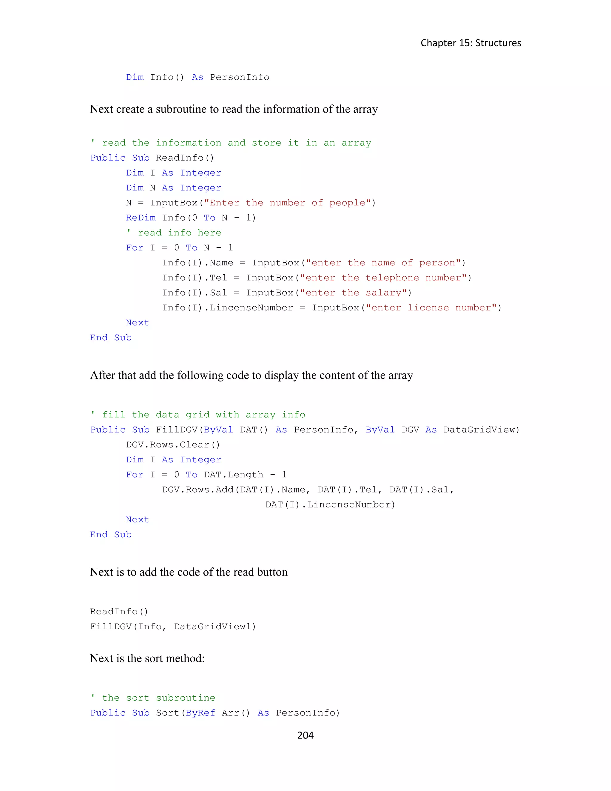 Chapter 15: Structures 204 Dim Info() As PersonInfo Next create a subroutine to read the information of the array ' read the information and store it in an array Public Sub ReadInfo() Dim I As Integer Dim N As Integer N = InputBox("Enter the number of people") ReDim Info(0 To N - 1) ' read info here For I = 0 To N - 1 Info(I).Name = InputBox("enter the name of person") Info(I).Tel = InputBox("enter the telephone number") Info(I).Sal = InputBox("enter the salary") Info(I).LincenseNumber = InputBox("enter license number") Next End Sub After that add the following code to display the content of the array ' fill the data grid with array info Public Sub FillDGV(ByVal DAT() As PersonInfo, ByVal DGV As DataGridView) DGV.Rows.Clear() Dim I As Integer For I = 0 To DAT.Length - 1 DGV.Rows.Add(DAT(I).Name, DAT(I).Tel, DAT(I).Sal, DAT(I).LincenseNumber) Next End Sub Next is to add the code of the read button ReadInfo() FillDGV(Info, DataGridView1) Next is the sort method: ' the sort subroutine Public Sub Sort(ByRef Arr() As PersonInfo) 