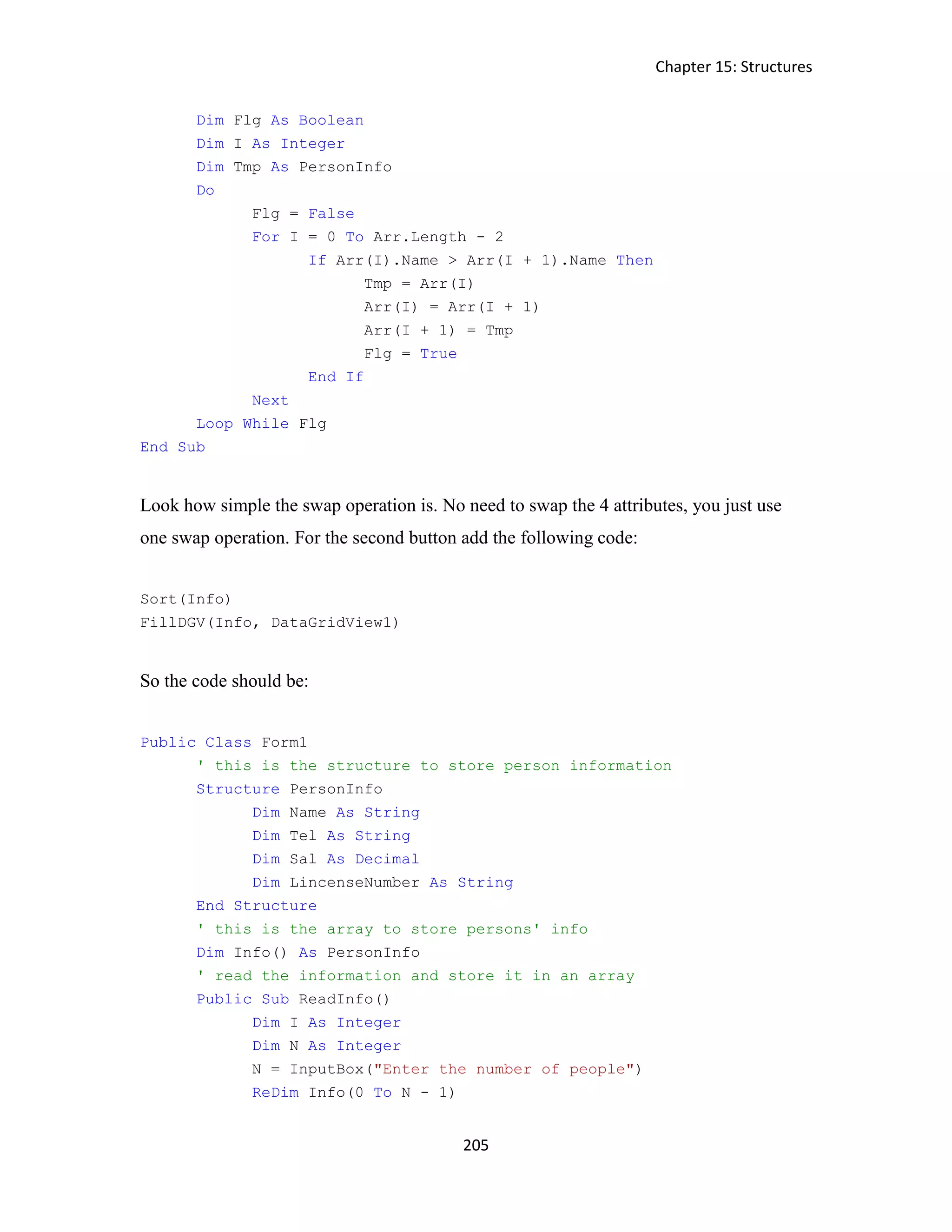 Chapter 15: Structures 205 Dim Flg As Boolean Dim I As Integer Dim Tmp As PersonInfo Do Flg = False For I = 0 To Arr.Length - 2 If Arr(I).Name > Arr(I + 1).Name Then Tmp = Arr(I) Arr(I) = Arr(I + 1) Arr(I + 1) = Tmp Flg = True End If Next Loop While Flg End Sub Look how simple the swap operation is. No need to swap the 4 attributes, you just use one swap operation. For the second button add the following code: Sort(Info) FillDGV(Info, DataGridView1) So the code should be: Public Class Form1 ' this is the structure to store person information Structure PersonInfo Dim Name As String Dim Tel As String Dim Sal As Decimal Dim LincenseNumber As String End Structure ' this is the array to store persons' info Dim Info() As PersonInfo ' read the information and store it in an array Public Sub ReadInfo() Dim I As Integer Dim N As Integer N = InputBox("Enter the number of people") ReDim Info(0 To N - 1) 