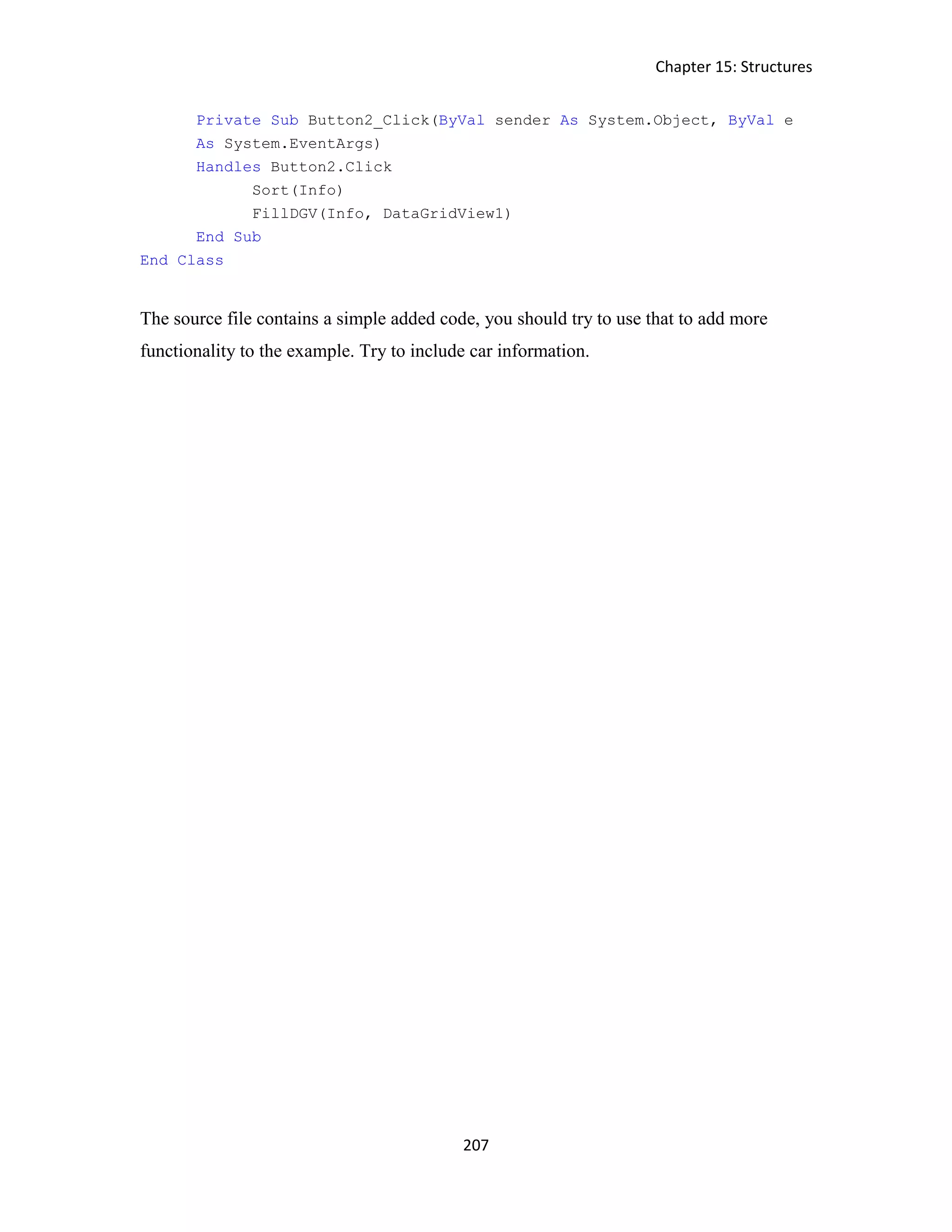 Chapter 15: Structures 207 Private Sub Button2_Click(ByVal sender As System.Object, ByVal e As System.EventArgs) Handles Button2.Click Sort(Info) FillDGV(Info, DataGridView1) End Sub End Class The source file contains a simple added code, you should try to use that to add more functionality to the example. Try to include car information. 