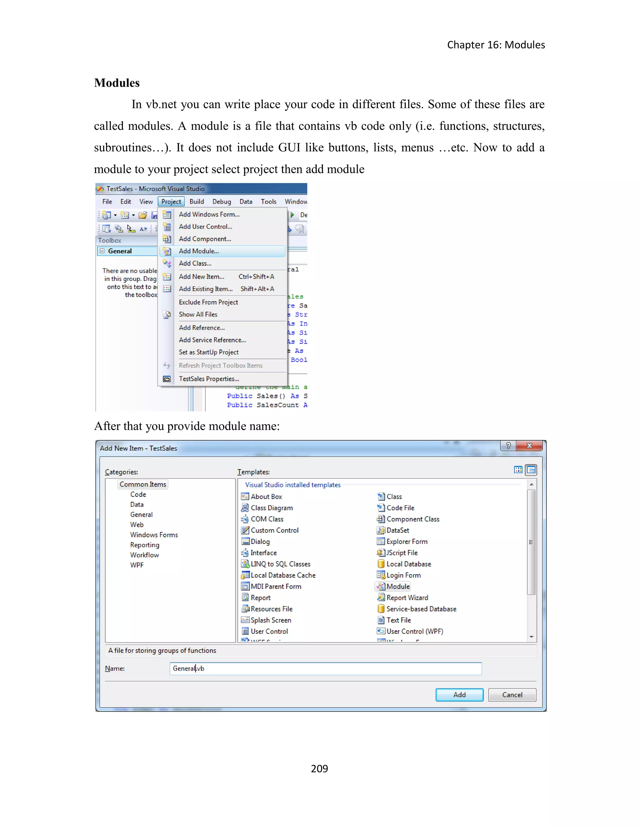 Chapter 16: Modules 209 Modules In vb.net you can write place your code in different files. Some of these files are called modules. A module is a file that contains vb code only (i.e. functions, structures, subroutines…). It does not include GUI like buttons, lists, menus …etc. Now to add a module to your project select project then add module After that you provide module name: 