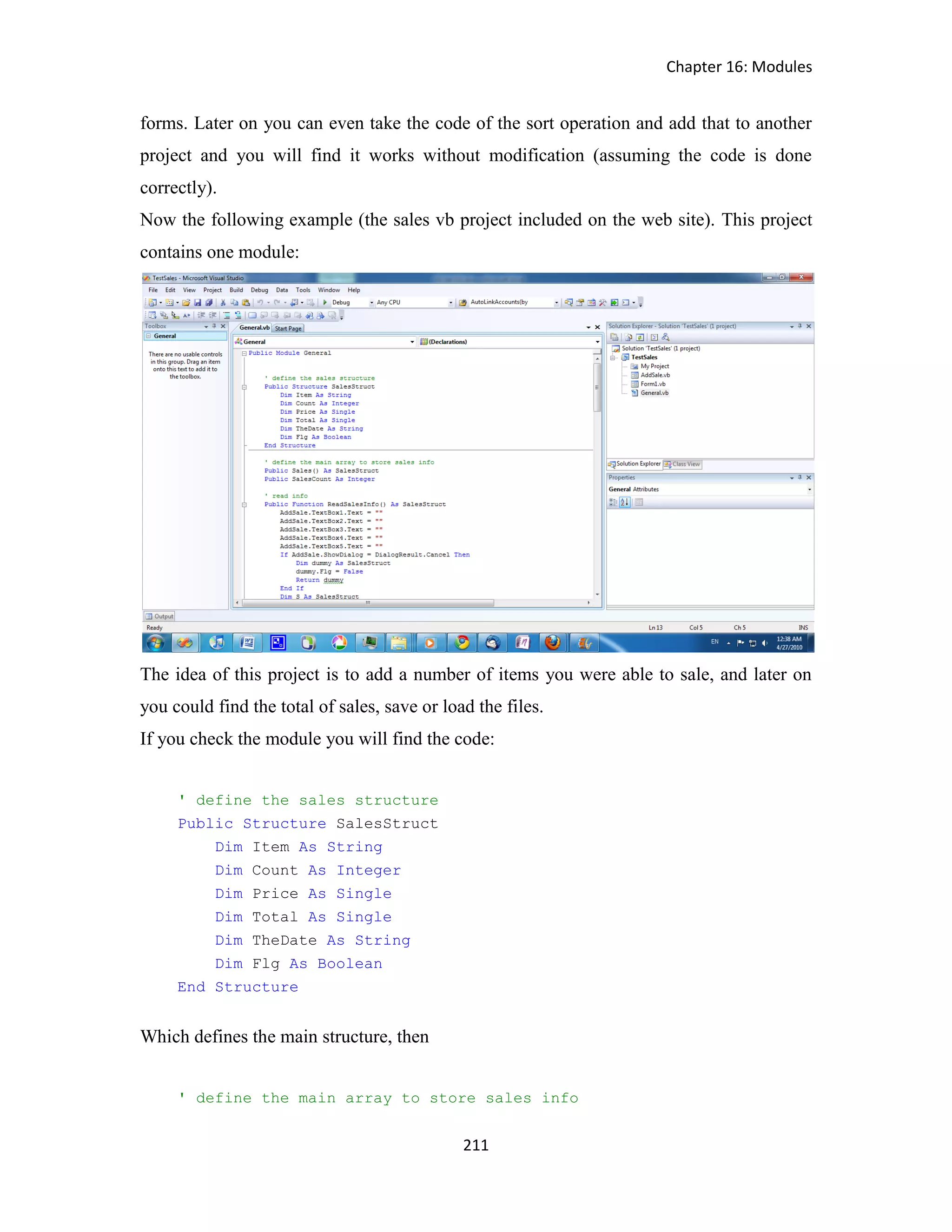 Chapter 16: Modules 211 forms. Later on you can even take the code of the sort operation and add that to another project and you will find it works without modification (assuming the code is done correctly). Now the following example (the sales vb project included on the web site). This project contains one module: The idea of this project is to add a number of items you were able to sale, and later on you could find the total of sales, save or load the files. If you check the module you will find the code: ' define the sales structure Public Structure SalesStruct Dim Item As String Dim Count As Integer Dim Price As Single Dim Total As Single Dim TheDate As String Dim Flg As Boolean End Structure Which defines the main structure, then ' define the main array to store sales info 