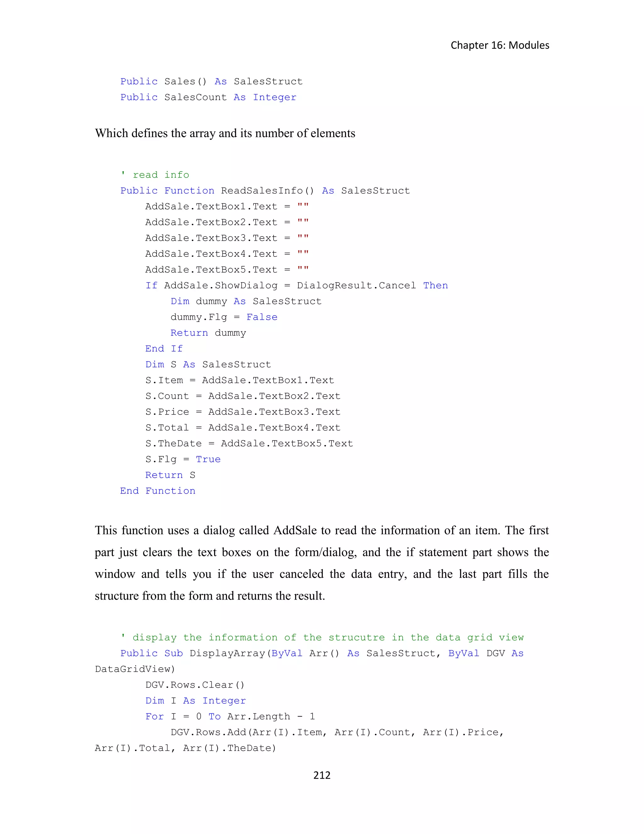 Chapter 16: Modules 212 Public Sales() As SalesStruct Public SalesCount As Integer Which defines the array and its number of elements ' read info Public Function ReadSalesInfo() As SalesStruct AddSale.TextBox1.Text = "" AddSale.TextBox2.Text = "" AddSale.TextBox3.Text = "" AddSale.TextBox4.Text = "" AddSale.TextBox5.Text = "" If AddSale.ShowDialog = DialogResult.Cancel Then Dim dummy As SalesStruct dummy.Flg = False Return dummy End If Dim S As SalesStruct S.Item = AddSale.TextBox1.Text S.Count = AddSale.TextBox2.Text S.Price = AddSale.TextBox3.Text S.Total = AddSale.TextBox4.Text S.TheDate = AddSale.TextBox5.Text S.Flg = True Return S End Function This function uses a dialog called AddSale to read the information of an item. The first part just clears the text boxes on the form/dialog, and the if statement part shows the window and tells you if the user canceled the data entry, and the last part fills the structure from the form and returns the result. ' display the information of the strucutre in the data grid view Public Sub DisplayArray(ByVal Arr() As SalesStruct, ByVal DGV As DataGridView) DGV.Rows.Clear() Dim I As Integer For I = 0 To Arr.Length - 1 DGV.Rows.Add(Arr(I).Item, Arr(I).Count, Arr(I).Price, Arr(I).Total, Arr(I).TheDate) 