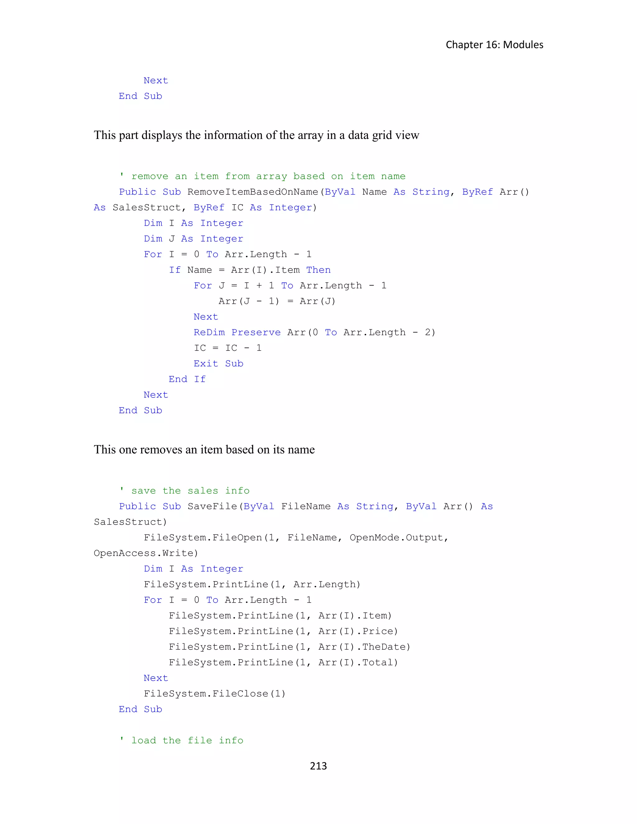 Chapter 16: Modules 213 Next End Sub This part displays the information of the array in a data grid view ' remove an item from array based on item name Public Sub RemoveItemBasedOnName(ByVal Name As String, ByRef Arr() As SalesStruct, ByRef IC As Integer) Dim I As Integer Dim J As Integer For I = 0 To Arr.Length - 1 If Name = Arr(I).Item Then For J = I + 1 To Arr.Length - 1 Arr(J - 1) = Arr(J) Next ReDim Preserve Arr(0 To Arr.Length - 2) IC = IC - 1 Exit Sub End If Next End Sub This one removes an item based on its name ' save the sales info Public Sub SaveFile(ByVal FileName As String, ByVal Arr() As SalesStruct) FileSystem.FileOpen(1, FileName, OpenMode.Output, OpenAccess.Write) Dim I As Integer FileSystem.PrintLine(1, Arr.Length) For I = 0 To Arr.Length - 1 FileSystem.PrintLine(1, Arr(I).Item) FileSystem.PrintLine(1, Arr(I).Price) FileSystem.PrintLine(1, Arr(I).TheDate) FileSystem.PrintLine(1, Arr(I).Total) Next FileSystem.FileClose(1) End Sub ' load the file info 