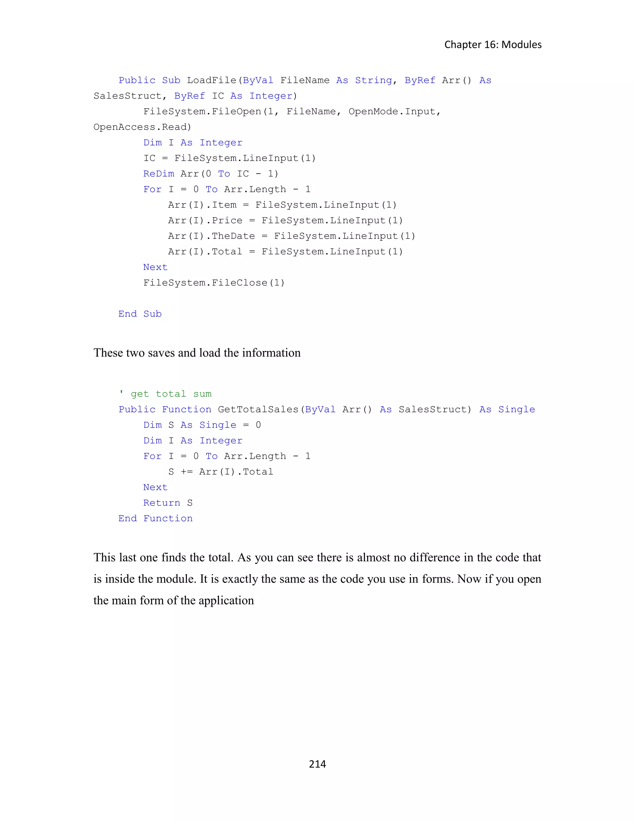 Chapter 16: Modules 214 Public Sub LoadFile(ByVal FileName As String, ByRef Arr() As SalesStruct, ByRef IC As Integer) FileSystem.FileOpen(1, FileName, OpenMode.Input, OpenAccess.Read) Dim I As Integer IC = FileSystem.LineInput(1) ReDim Arr(0 To IC - 1) For I = 0 To Arr.Length - 1 Arr(I).Item = FileSystem.LineInput(1) Arr(I).Price = FileSystem.LineInput(1) Arr(I).TheDate = FileSystem.LineInput(1) Arr(I).Total = FileSystem.LineInput(1) Next FileSystem.FileClose(1) End Sub These two saves and load the information ' get total sum Public Function GetTotalSales(ByVal Arr() As SalesStruct) As Single Dim S As Single = 0 Dim I As Integer For I = 0 To Arr.Length - 1 S += Arr(I).Total Next Return S End Function This last one finds the total. As you can see there is almost no difference in the code that is inside the module. It is exactly the same as the code you use in forms. Now if you open the main form of the application 