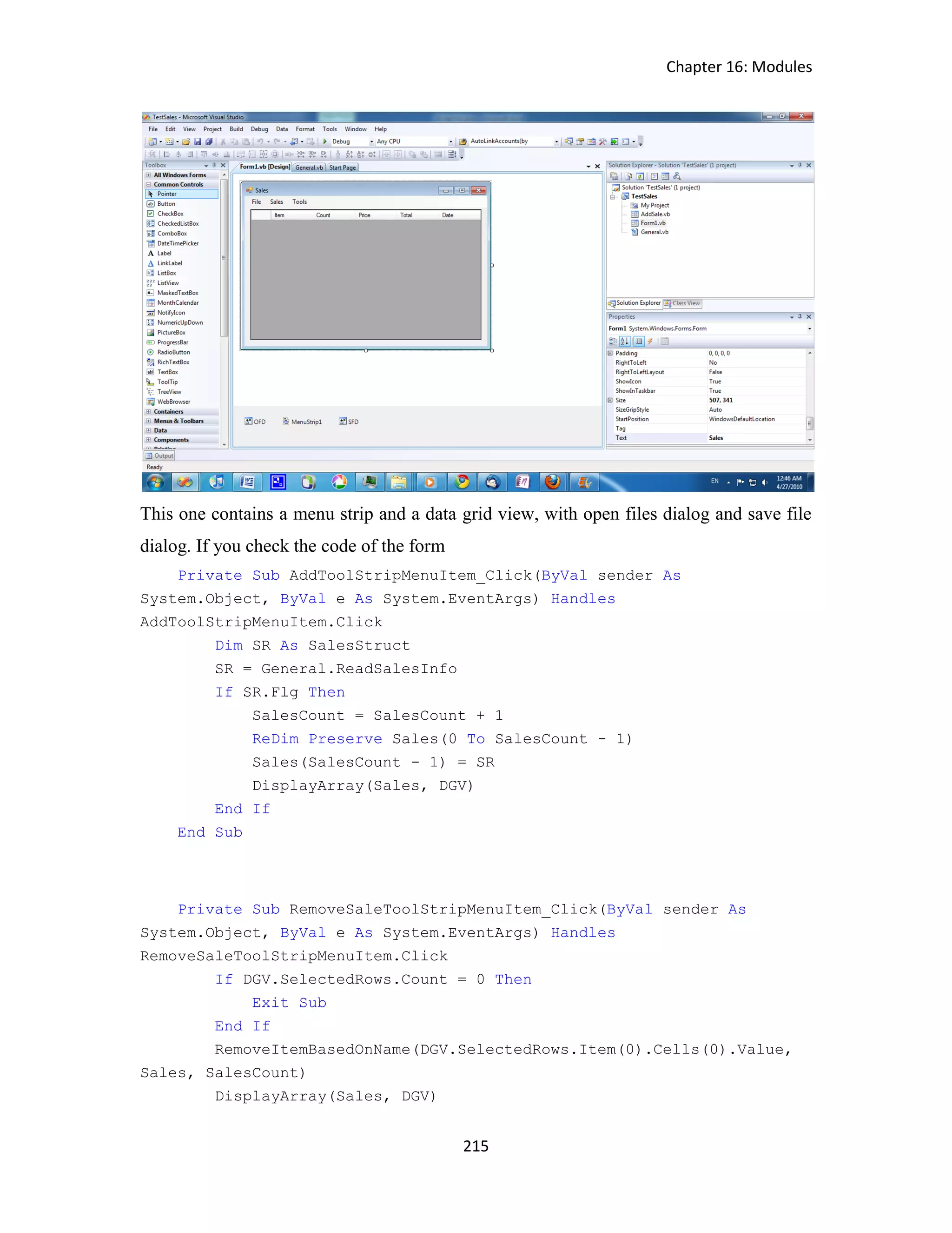 Chapter 16: Modules 215 This one contains a menu strip and a data grid view, with open files dialog and save file dialog. If you check the code of the form Private Sub AddToolStripMenuItem_Click(ByVal sender As System.Object, ByVal e As System.EventArgs) Handles AddToolStripMenuItem.Click Dim SR As SalesStruct SR = General.ReadSalesInfo If SR.Flg Then SalesCount = SalesCount + 1 ReDim Preserve Sales(0 To SalesCount - 1) Sales(SalesCount - 1) = SR DisplayArray(Sales, DGV) End If End Sub Private Sub RemoveSaleToolStripMenuItem_Click(ByVal sender As System.Object, ByVal e As System.EventArgs) Handles RemoveSaleToolStripMenuItem.Click If DGV.SelectedRows.Count = 0 Then Exit Sub End If RemoveItemBasedOnName(DGV.SelectedRows.Item(0).Cells(0).Value, Sales, SalesCount) DisplayArray(Sales, DGV) 