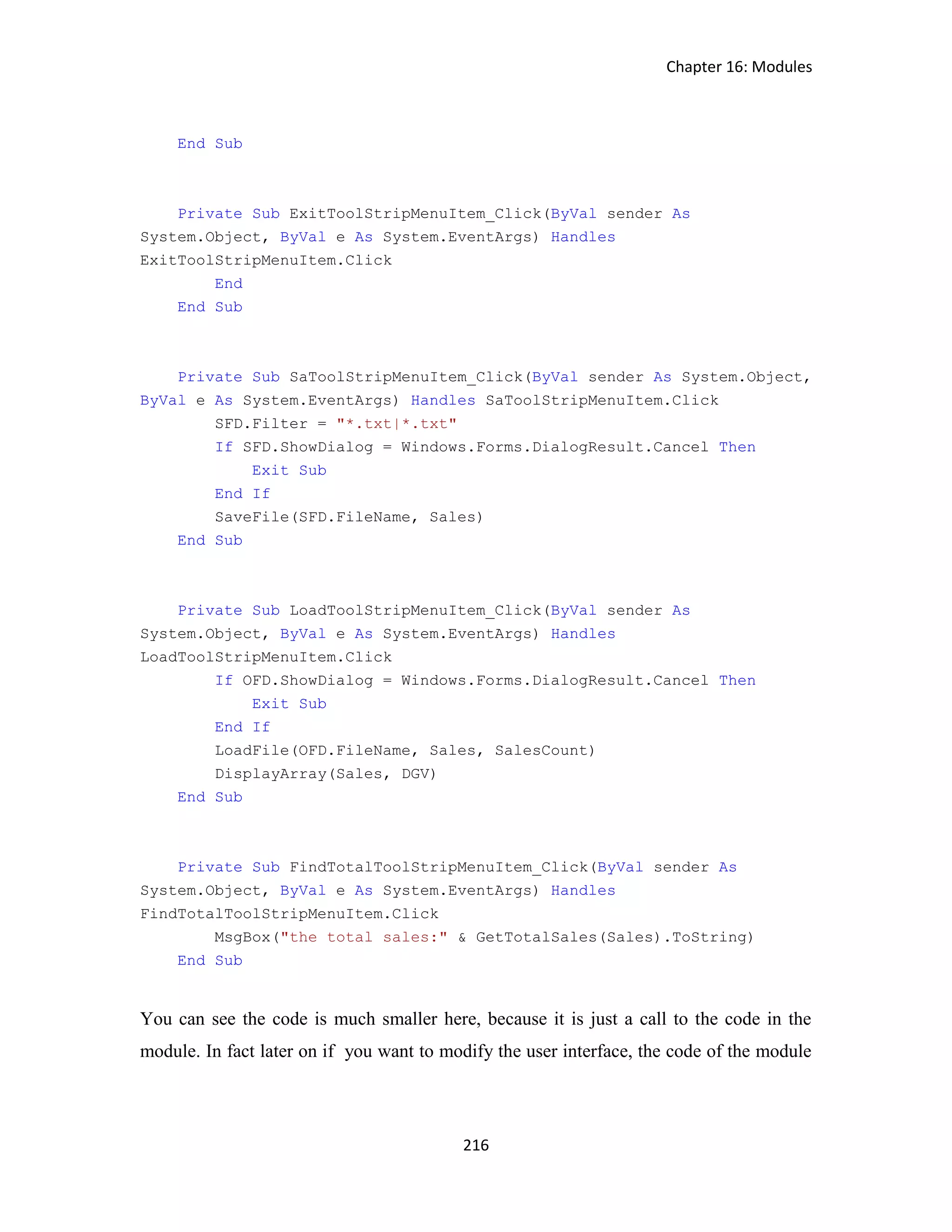 Chapter 16: Modules 216 End Sub Private Sub ExitToolStripMenuItem_Click(ByVal sender As System.Object, ByVal e As System.EventArgs) Handles ExitToolStripMenuItem.Click End End Sub Private Sub SaToolStripMenuItem_Click(ByVal sender As System.Object, ByVal e As System.EventArgs) Handles SaToolStripMenuItem.Click SFD.Filter = "*.txt|*.txt" If SFD.ShowDialog = Windows.Forms.DialogResult.Cancel Then Exit Sub End If SaveFile(SFD.FileName, Sales) End Sub Private Sub LoadToolStripMenuItem_Click(ByVal sender As System.Object, ByVal e As System.EventArgs) Handles LoadToolStripMenuItem.Click If OFD.ShowDialog = Windows.Forms.DialogResult.Cancel Then Exit Sub End If LoadFile(OFD.FileName, Sales, SalesCount) DisplayArray(Sales, DGV) End Sub Private Sub FindTotalToolStripMenuItem_Click(ByVal sender As System.Object, ByVal e As System.EventArgs) Handles FindTotalToolStripMenuItem.Click MsgBox("the total sales:" & GetTotalSales(Sales).ToString) End Sub You can see the code is much smaller here, because it is just a call to the code in the module. In fact later on if you want to modify the user interface, the code of the module 