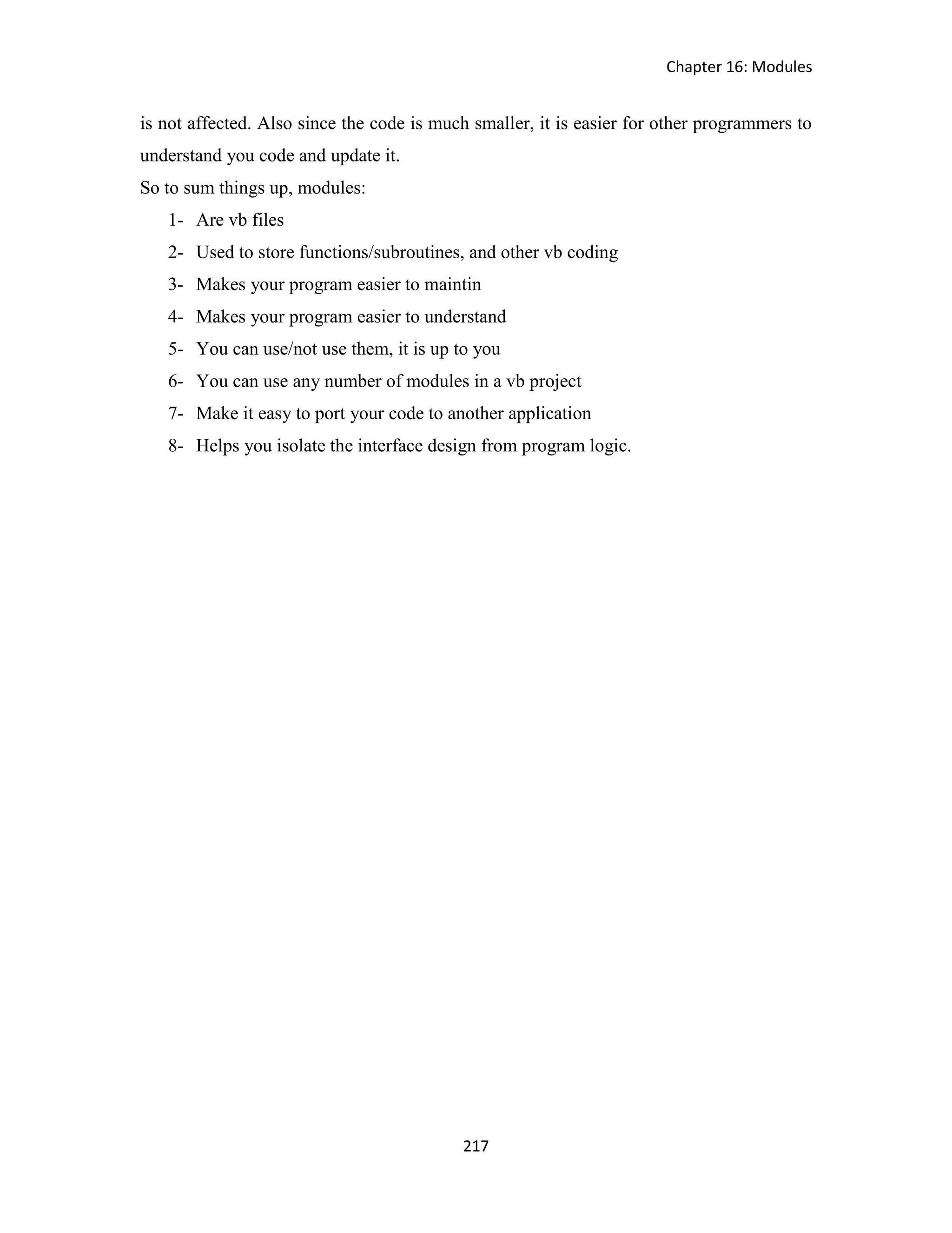 Chapter 16: Modules 217 is not affected. Also since the code is much smaller, it is easier for other programmers to understand you code and update it. So to sum things up, modules: 1- Are vb files 2- Used to store functions/subroutines, and other vb coding 3- Makes your program easier to maintin 4- Makes your program easier to understand 5- You can use/not use them, it is up to you 6- You can use any number of modules in a vb project 7- Make it easy to port your code to another application 8- Helps you isolate the interface design from program logic. 