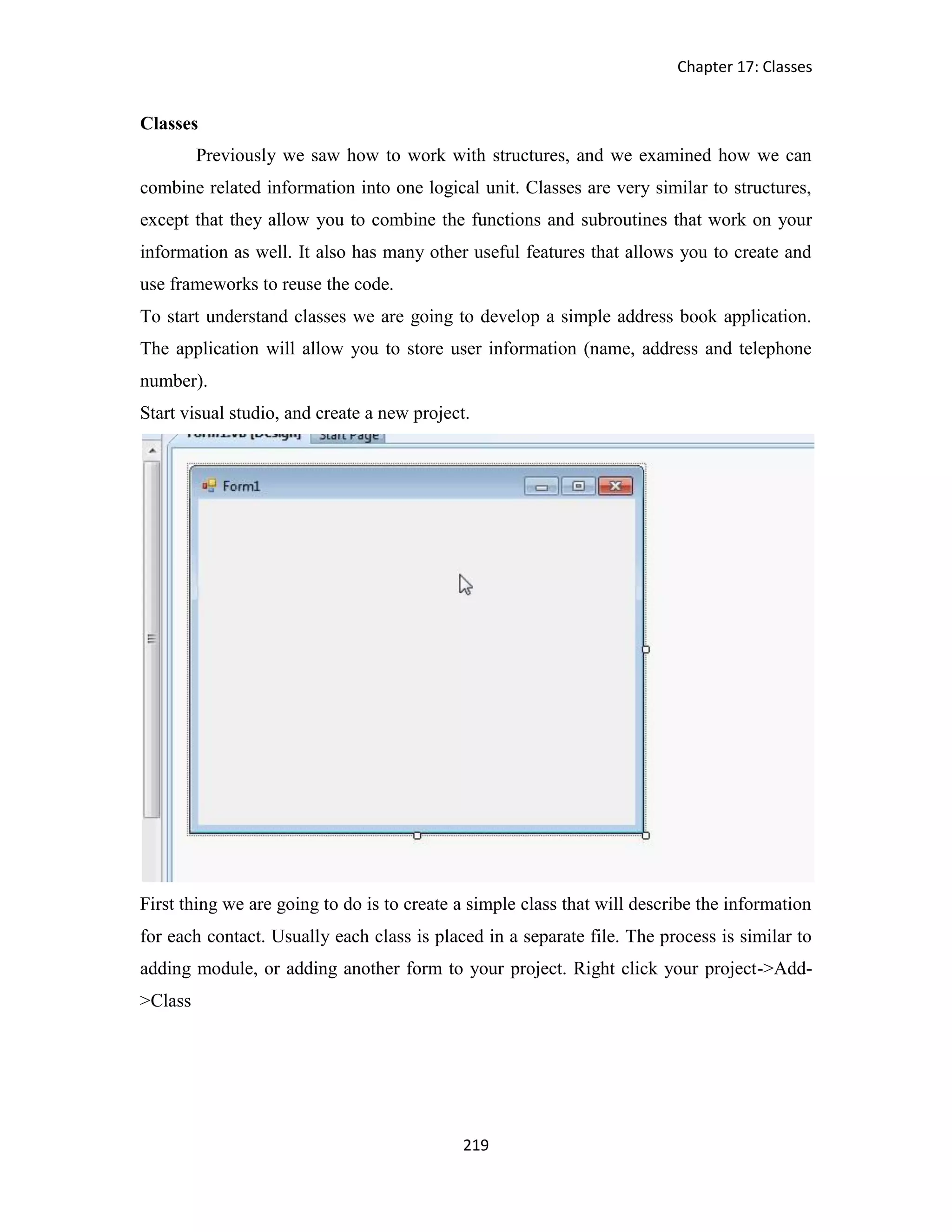 Chapter 17: Classes 219 Classes Previously we saw how to work with structures, and we examined how we can combine related information into one logical unit. Classes are very similar to structures, except that they allow you to combine the functions and subroutines that work on your information as well. It also has many other useful features that allows you to create and use frameworks to reuse the code. To start understand classes we are going to develop a simple address book application. The application will allow you to store user information (name, address and telephone number). Start visual studio, and create a new project. First thing we are going to do is to create a simple class that will describe the information for each contact. Usually each class is placed in a separate file. The process is similar to adding module, or adding another form to your project. Right click your project->Add- >Class 