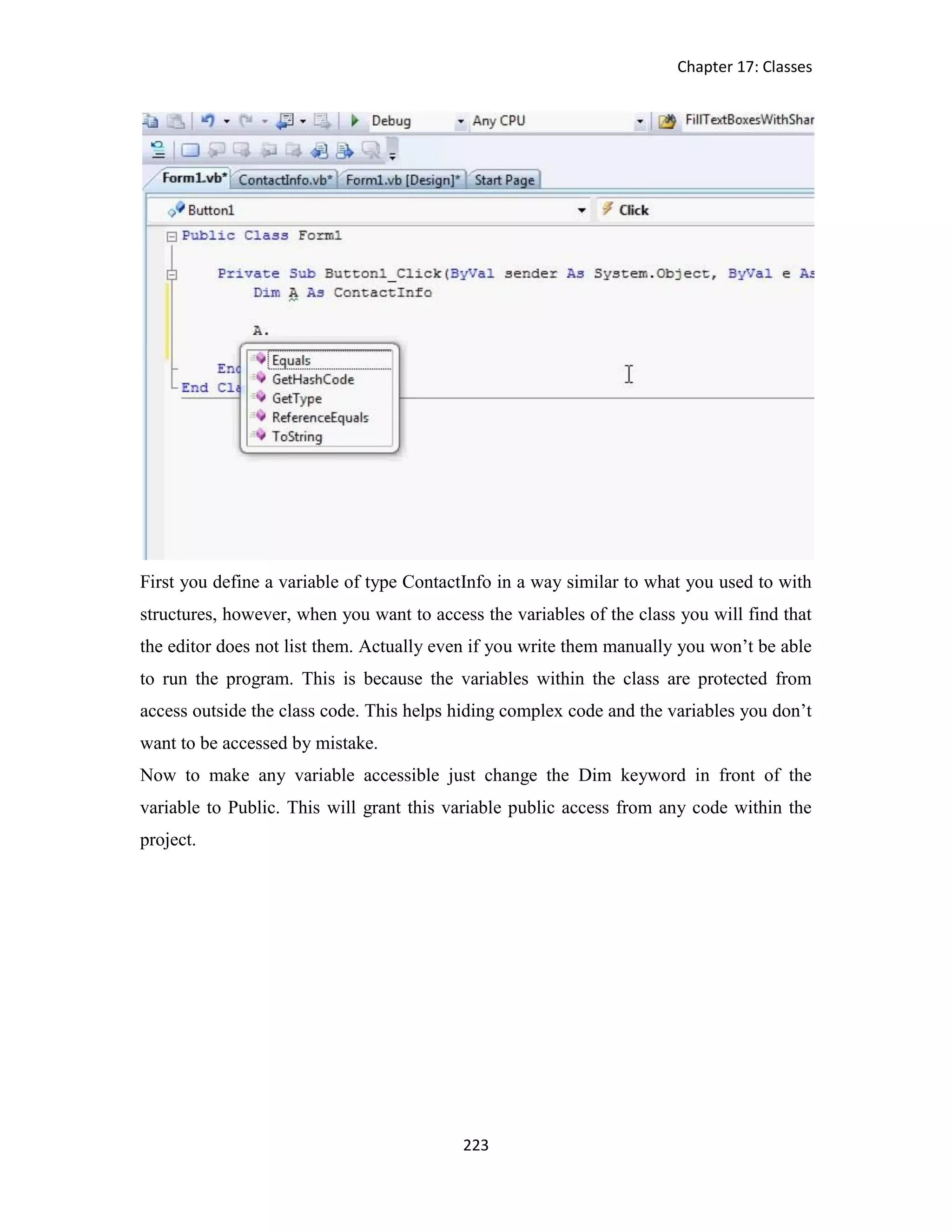 Chapter 17: Classes 223 First you define a variable of type ContactInfo in a way similar to what you used to with structures, however, when you want to access the variables of the class you will find that the editor does not list them. Actually even if you write them manually you won’t be able to run the program. This is because the variables within the class are protected from access outside the class code. This helps hiding complex code and the variables you don’t want to be accessed by mistake. Now to make any variable accessible just change the Dim keyword in front of the variable to Public. This will grant this variable public access from any code within the project. 