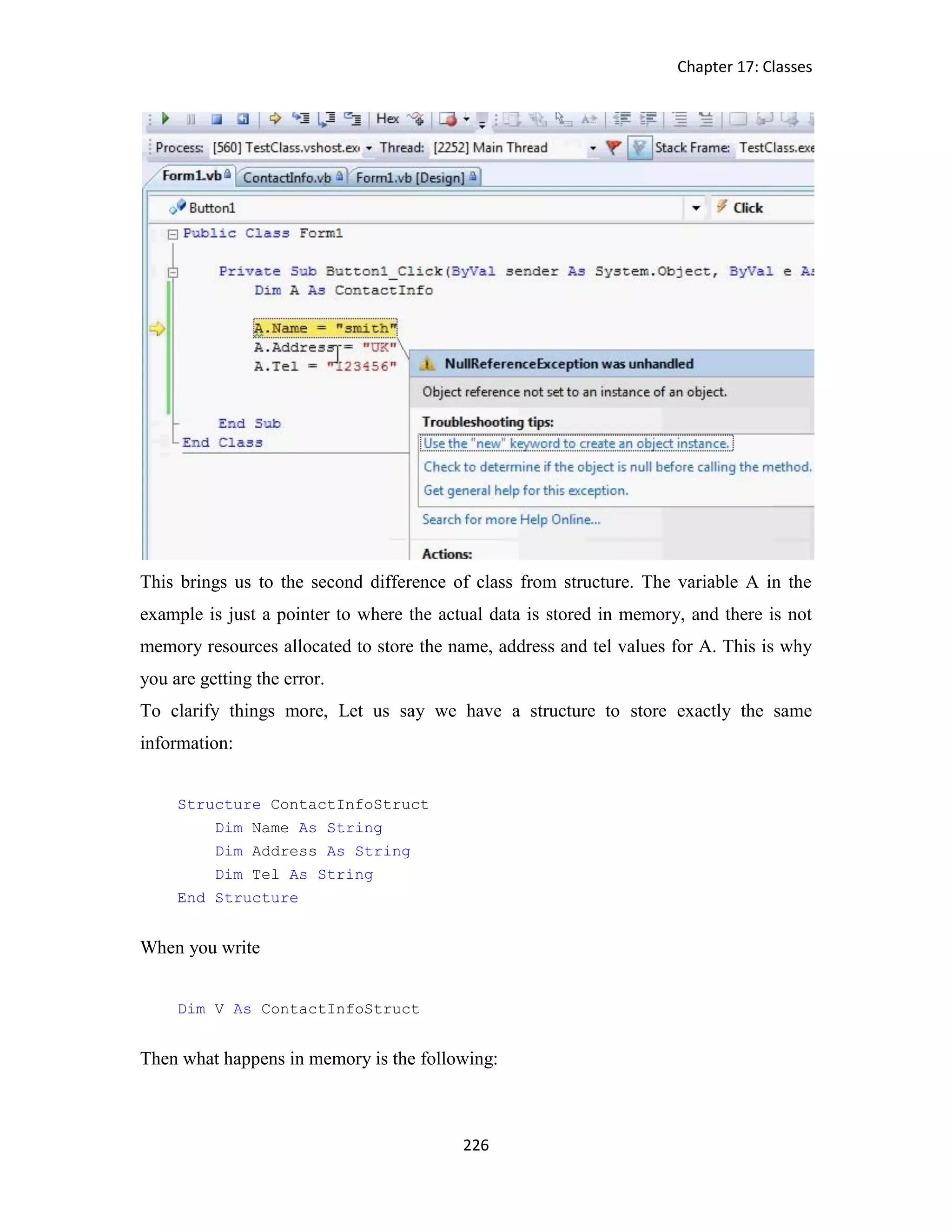 Chapter 17: Classes 226 This brings us to the second difference of class from structure. The variable A in the example is just a pointer to where the actual data is stored in memory, and there is not memory resources allocated to store the name, address and tel values for A. This is why you are getting the error. To clarify things more, Let us say we have a structure to store exactly the same information: Structure ContactInfoStruct Dim Name As String Dim Address As String Dim Tel As String End Structure When you write Dim V As ContactInfoStruct Then what happens in memory is the following: 
