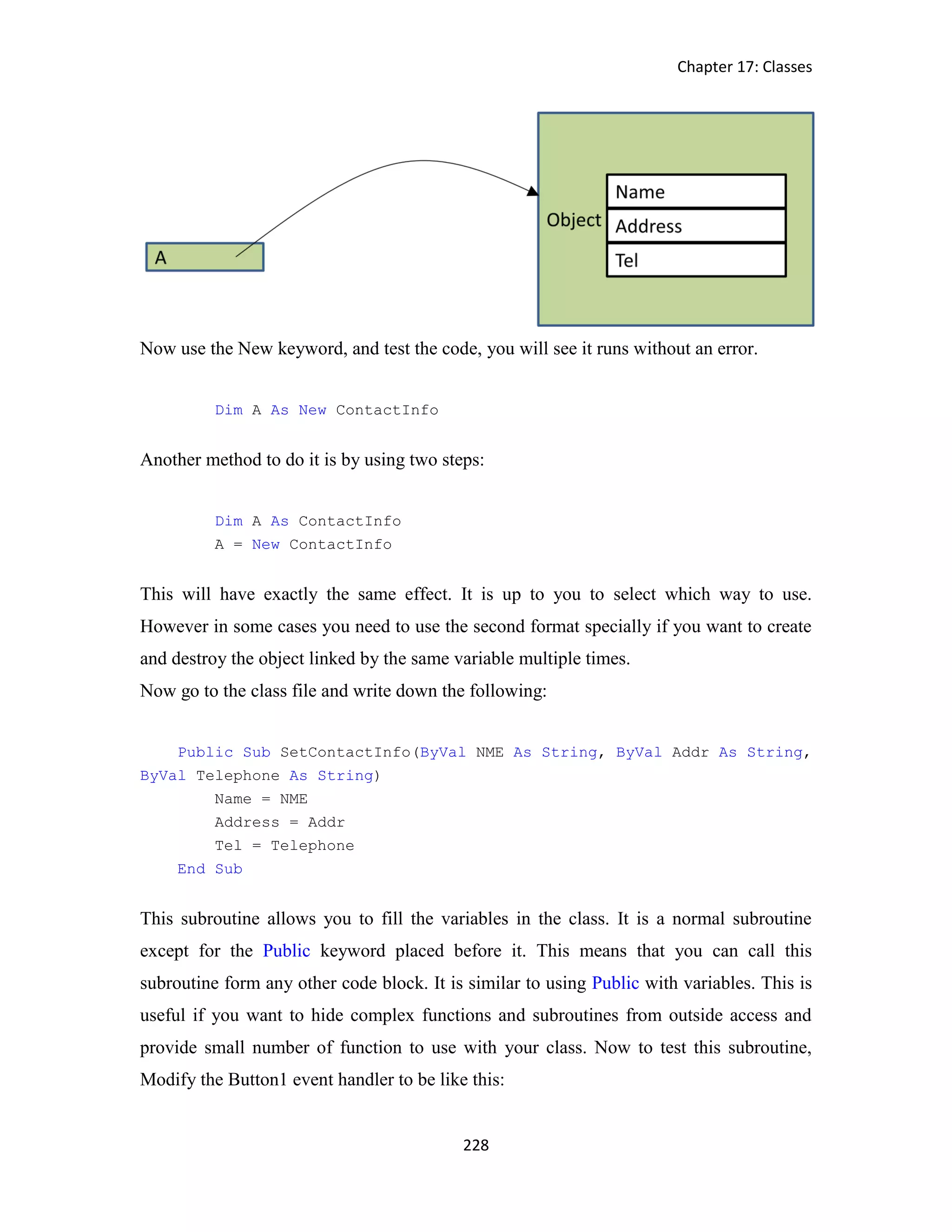 Chapter 17: Classes 228 Now use the New keyword, and test the code, you will see it runs without an error. Dim A As New ContactInfo Another method to do it is by using two steps: Dim A As ContactInfo A = New ContactInfo This will have exactly the same effect. It is up to you to select which way to use. However in some cases you need to use the second format specially if you want to create and destroy the object linked by the same variable multiple times. Now go to the class file and write down the following: Public Sub SetContactInfo(ByVal NME As String, ByVal Addr As String, ByVal Telephone As String) Name = NME Address = Addr Tel = Telephone End Sub This subroutine allows you to fill the variables in the class. It is a normal subroutine except for the Public keyword placed before it. This means that you can call this subroutine form any other code block. It is similar to using Public with variables. This is useful if you want to hide complex functions and subroutines from outside access and provide small number of function to use with your class. Now to test this subroutine, Modify the Button1 event handler to be like this: 