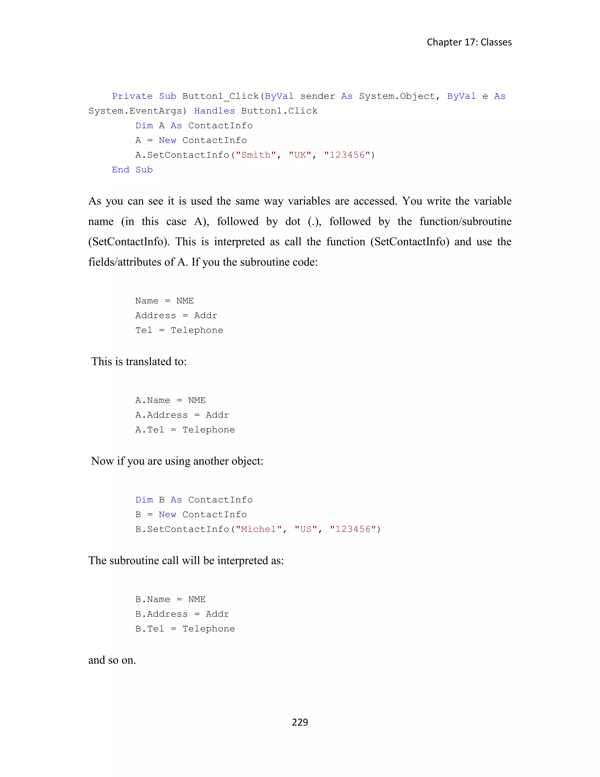 Chapter 17: Classes 229 Private Sub Button1_Click(ByVal sender As System.Object, ByVal e As System.EventArgs) Handles Button1.Click Dim A As ContactInfo A = New ContactInfo A.SetContactInfo("Smith", "UK", "123456") End Sub As you can see it is used the same way variables are accessed. You write the variable name (in this case A), followed by dot (.), followed by the function/subroutine (SetContactInfo). This is interpreted as call the function (SetContactInfo) and use the fields/attributes of A. If you the subroutine code: Name = NME Address = Addr Tel = Telephone This is translated to: A.Name = NME A.Address = Addr A.Tel = Telephone Now if you are using another object: Dim B As ContactInfo B = New ContactInfo B.SetContactInfo("Michel", "US", "123456") The subroutine call will be interpreted as: B.Name = NME B.Address = Addr B.Tel = Telephone and so on. 