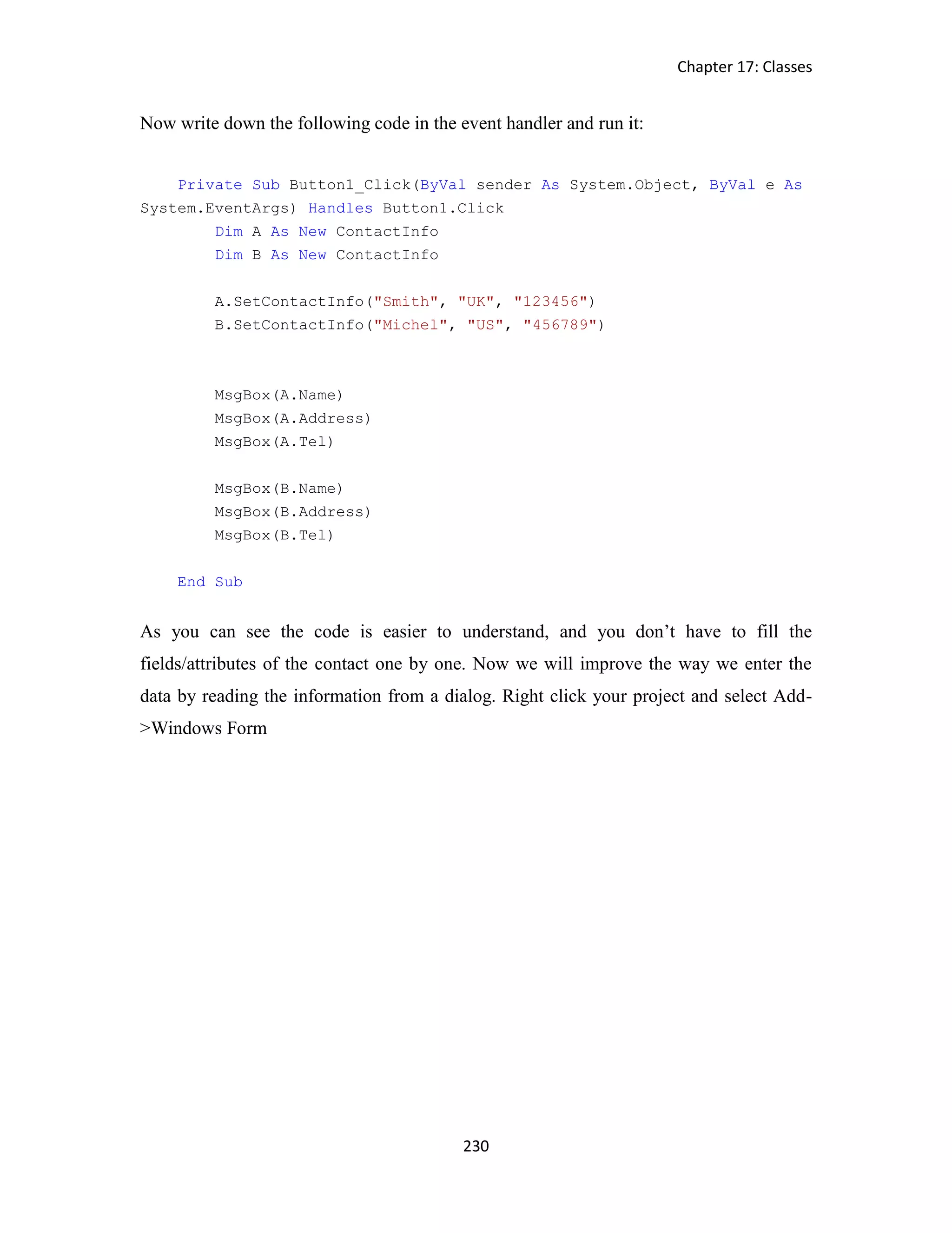 Chapter 17: Classes 230 Now write down the following code in the event handler and run it: Private Sub Button1_Click(ByVal sender As System.Object, ByVal e As System.EventArgs) Handles Button1.Click Dim A As New ContactInfo Dim B As New ContactInfo A.SetContactInfo("Smith", "UK", "123456") B.SetContactInfo("Michel", "US", "456789") MsgBox(A.Name) MsgBox(A.Address) MsgBox(A.Tel) MsgBox(B.Name) MsgBox(B.Address) MsgBox(B.Tel) End Sub As you can see the code is easier to understand, and you don’t have to fill the fields/attributes of the contact one by one. Now we will improve the way we enter the data by reading the information from a dialog. Right click your project and select Add- >Windows Form 
