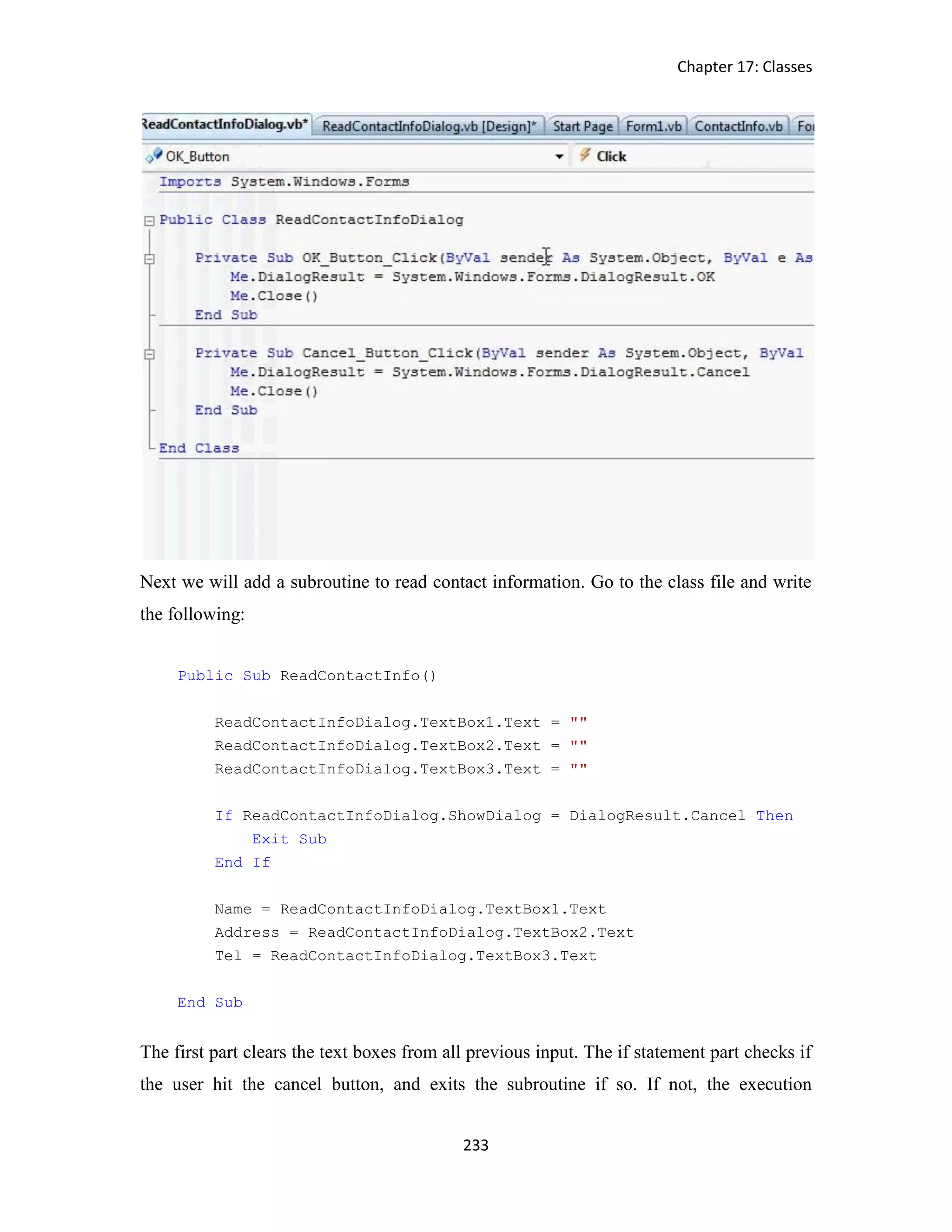 Chapter 17: Classes 233 Next we will add a subroutine to read contact information. Go to the class file and write the following: Public Sub ReadContactInfo() ReadContactInfoDialog.TextBox1.Text = "" ReadContactInfoDialog.TextBox2.Text = "" ReadContactInfoDialog.TextBox3.Text = "" If ReadContactInfoDialog.ShowDialog = DialogResult.Cancel Then Exit Sub End If Name = ReadContactInfoDialog.TextBox1.Text Address = ReadContactInfoDialog.TextBox2.Text Tel = ReadContactInfoDialog.TextBox3.Text End Sub The first part clears the text boxes from all previous input. The if statement part checks if the user hit the cancel button, and exits the subroutine if so. If not, the execution 