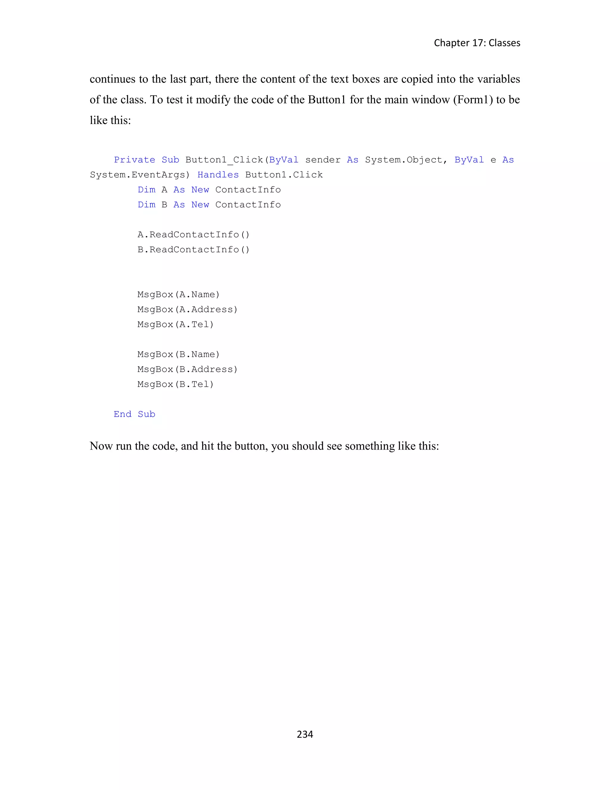 Chapter 17: Classes 234 continues to the last part, there the content of the text boxes are copied into the variables of the class. To test it modify the code of the Button1 for the main window (Form1) to be like this: Private Sub Button1_Click(ByVal sender As System.Object, ByVal e As System.EventArgs) Handles Button1.Click Dim A As New ContactInfo Dim B As New ContactInfo A.ReadContactInfo() B.ReadContactInfo() MsgBox(A.Name) MsgBox(A.Address) MsgBox(A.Tel) MsgBox(B.Name) MsgBox(B.Address) MsgBox(B.Tel) End Sub Now run the code, and hit the button, you should see something like this: 