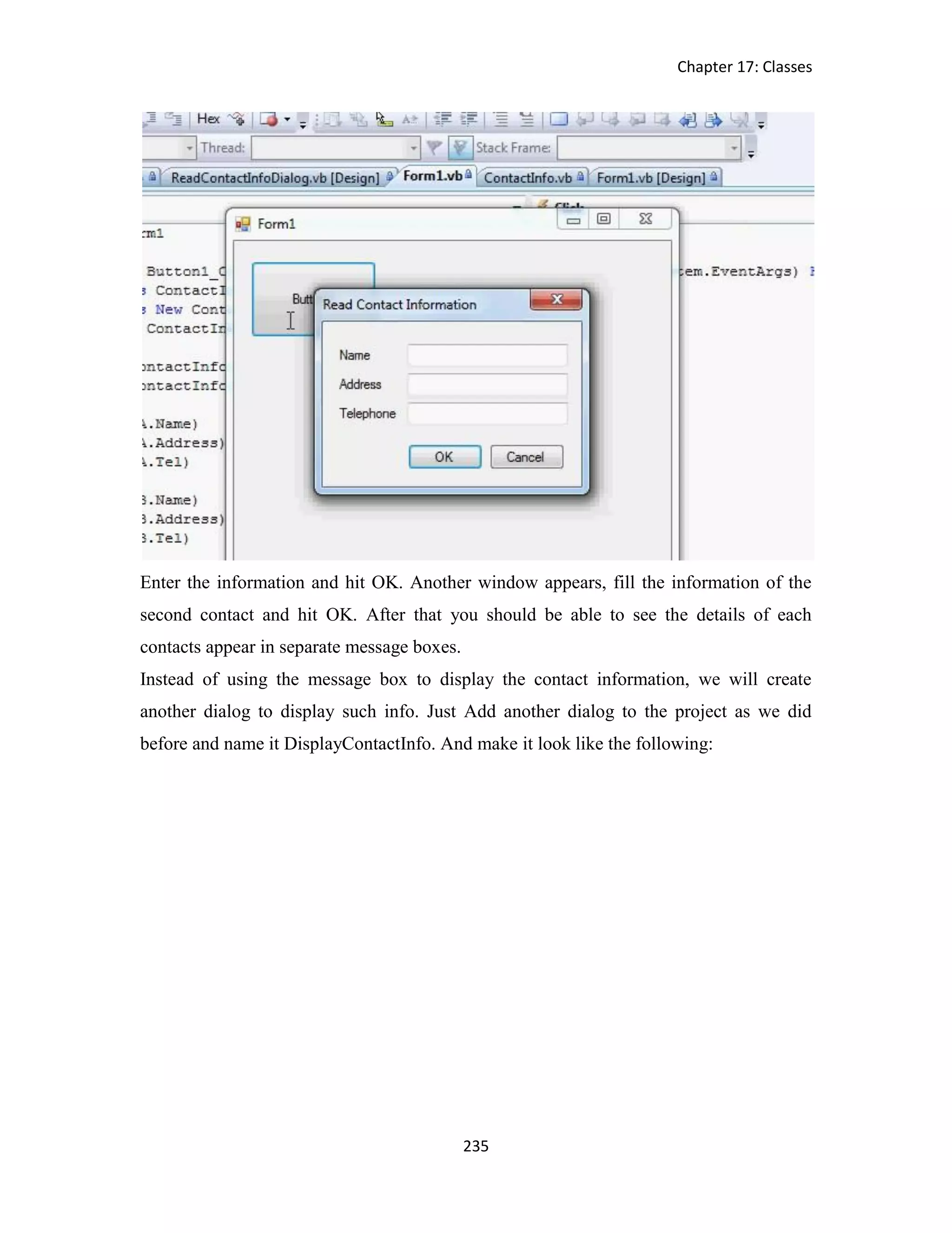 Chapter 17: Classes 235 Enter the information and hit OK. Another window appears, fill the information of the second contact and hit OK. After that you should be able to see the details of each contacts appear in separate message boxes. Instead of using the message box to display the contact information, we will create another dialog to display such info. Just Add another dialog to the project as we did before and name it DisplayContactInfo. And make it look like the following: 