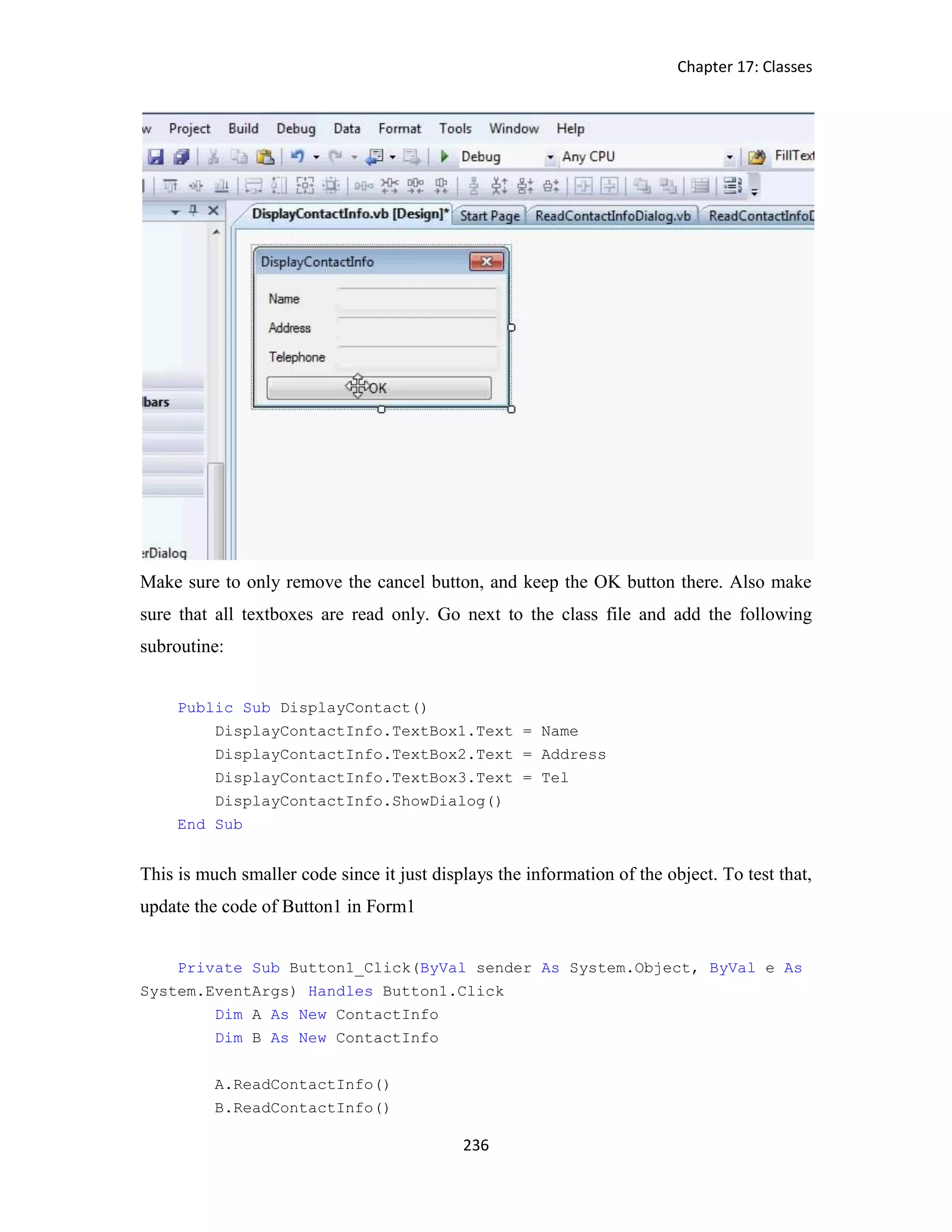 Chapter 17: Classes 236 Make sure to only remove the cancel button, and keep the OK button there. Also make sure that all textboxes are read only. Go next to the class file and add the following subroutine: Public Sub DisplayContact() DisplayContactInfo.TextBox1.Text = Name DisplayContactInfo.TextBox2.Text = Address DisplayContactInfo.TextBox3.Text = Tel DisplayContactInfo.ShowDialog() End Sub This is much smaller code since it just displays the information of the object. To test that, update the code of Button1 in Form1 Private Sub Button1_Click(ByVal sender As System.Object, ByVal e As System.EventArgs) Handles Button1.Click Dim A As New ContactInfo Dim B As New ContactInfo A.ReadContactInfo() B.ReadContactInfo() 