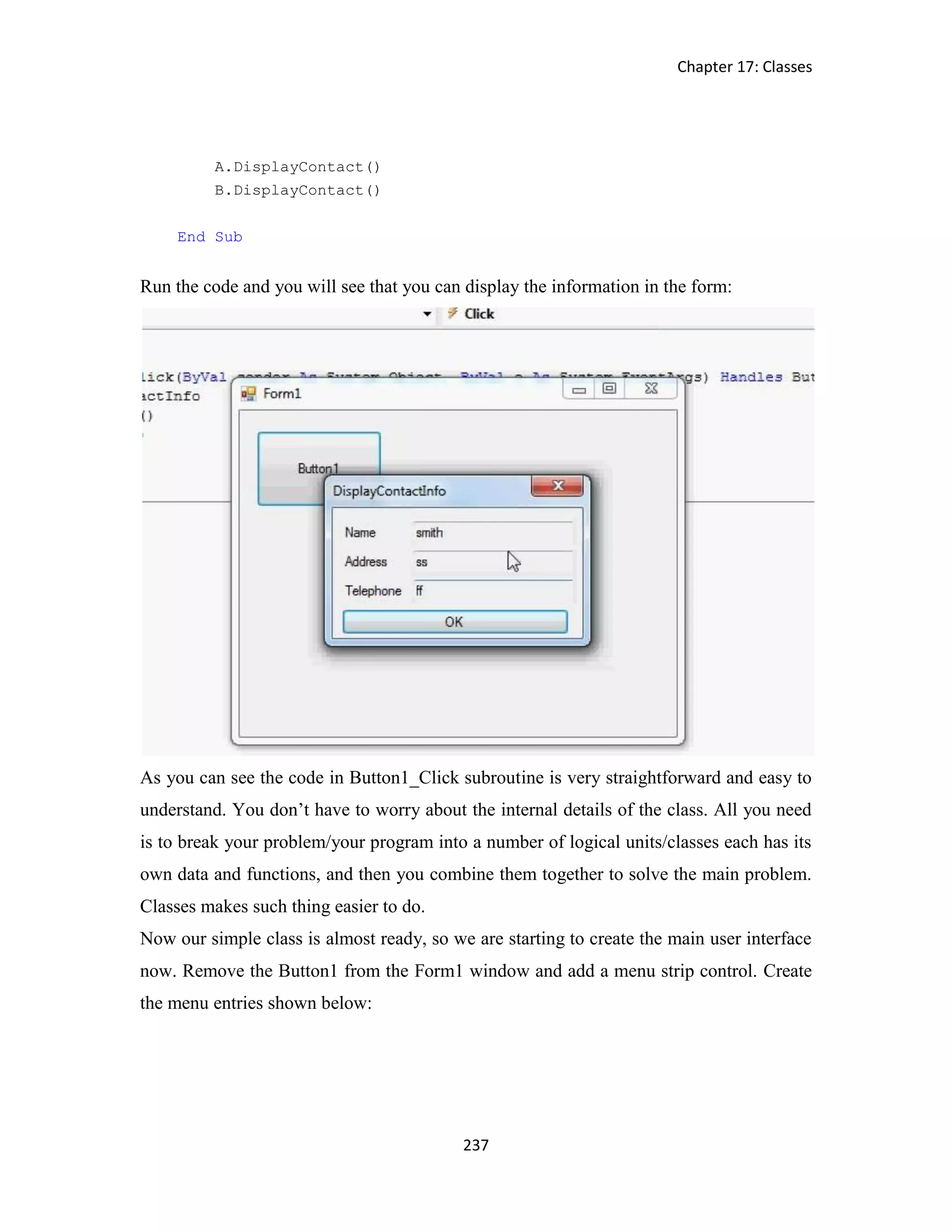 Chapter 17: Classes 237 A.DisplayContact() B.DisplayContact() End Sub Run the code and you will see that you can display the information in the form: As you can see the code in Button1_Click subroutine is very straightforward and easy to understand. You don’t have to worry about the internal details of the class. All you need is to break your problem/your program into a number of logical units/classes each has its own data and functions, and then you combine them together to solve the main problem. Classes makes such thing easier to do. Now our simple class is almost ready, so we are starting to create the main user interface now. Remove the Button1 from the Form1 window and add a menu strip control. Create the menu entries shown below: 