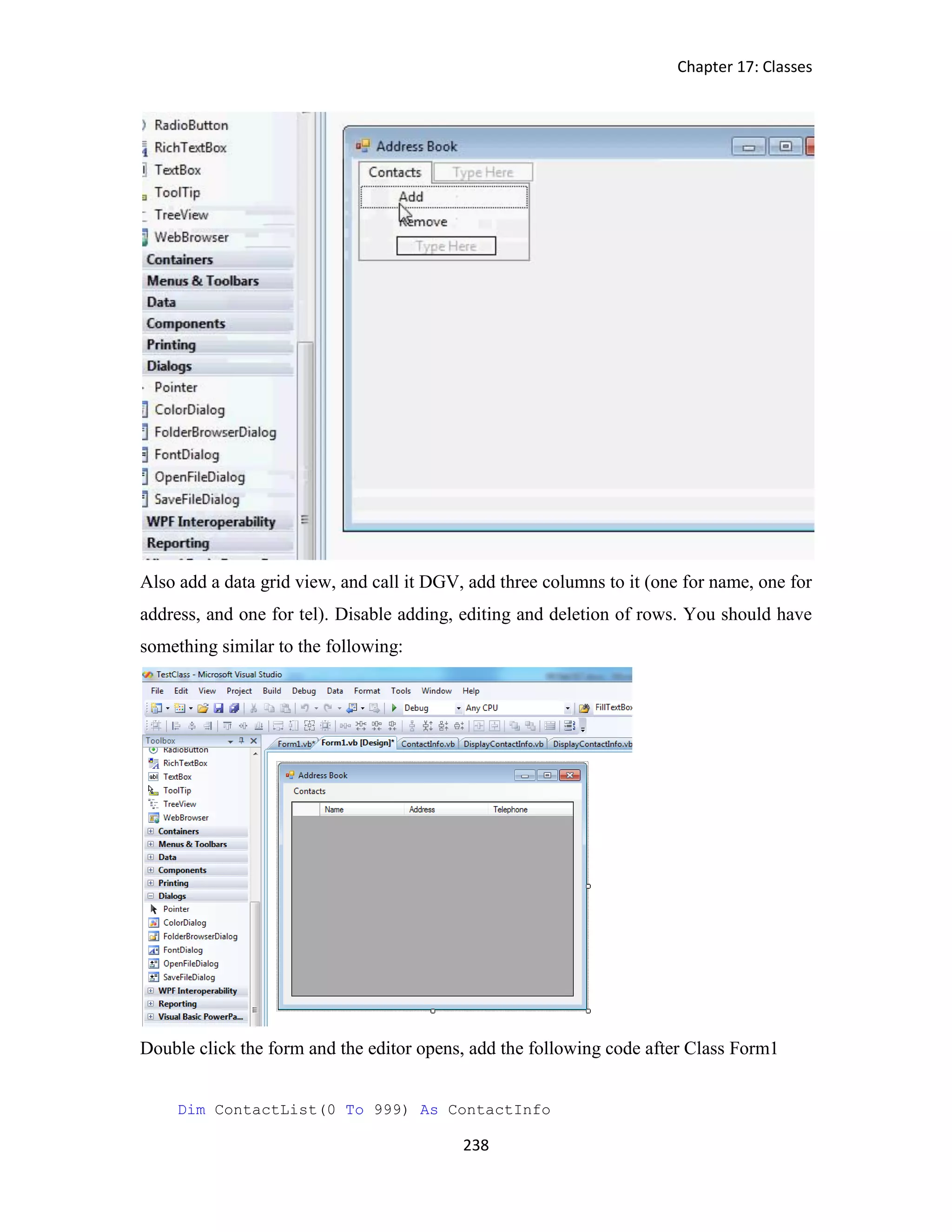 Chapter 17: Classes 238 Also add a data grid view, and call it DGV, add three columns to it (one for name, one for address, and one for tel). Disable adding, editing and deletion of rows. You should have something similar to the following: Double click the form and the editor opens, add the following code after Class Form1 Dim ContactList(0 To 999) As ContactInfo 