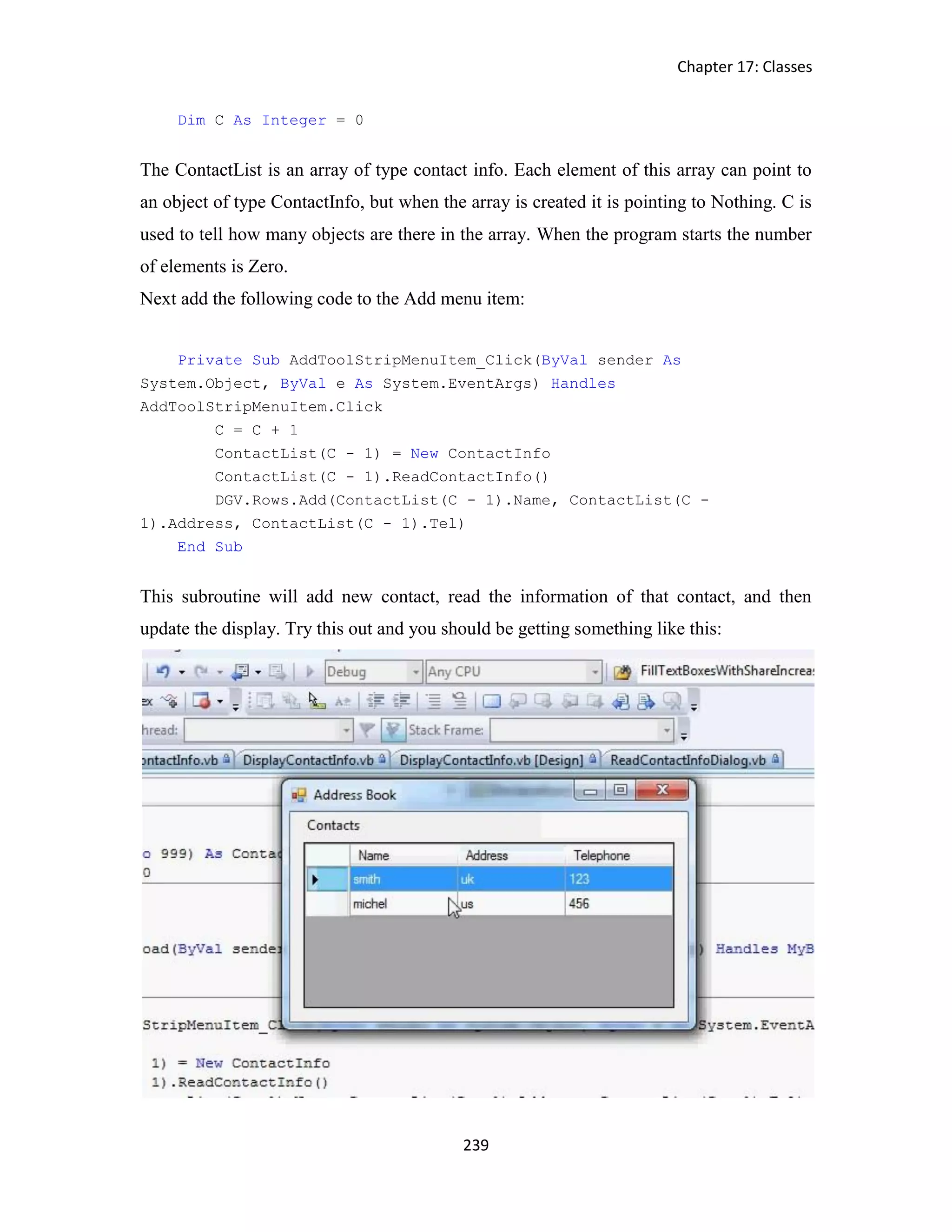 Chapter 17: Classes 239 Dim C As Integer = 0 The ContactList is an array of type contact info. Each element of this array can point to an object of type ContactInfo, but when the array is created it is pointing to Nothing. C is used to tell how many objects are there in the array. When the program starts the number of elements is Zero. Next add the following code to the Add menu item: Private Sub AddToolStripMenuItem_Click(ByVal sender As System.Object, ByVal e As System.EventArgs) Handles AddToolStripMenuItem.Click C = C + 1 ContactList(C - 1) = New ContactInfo ContactList(C - 1).ReadContactInfo() DGV.Rows.Add(ContactList(C - 1).Name, ContactList(C - 1).Address, ContactList(C - 1).Tel) End Sub This subroutine will add new contact, read the information of that contact, and then update the display. Try this out and you should be getting something like this: 