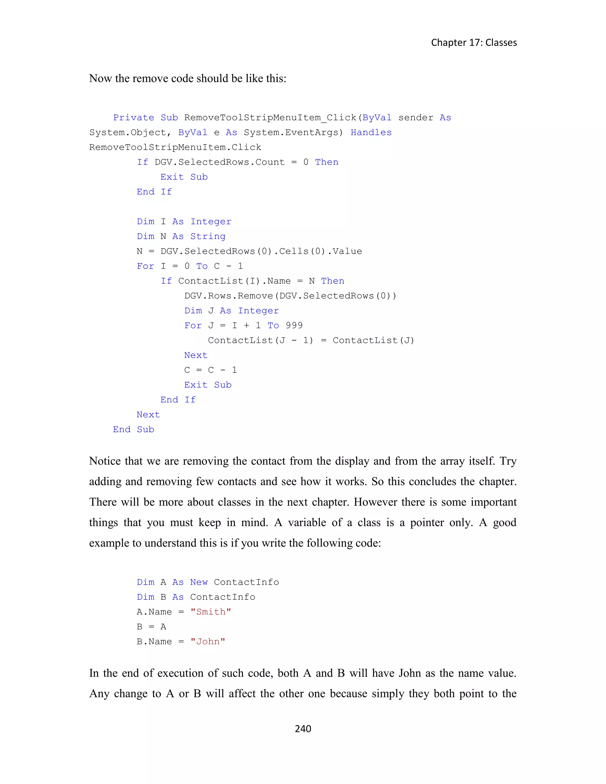 Chapter 17: Classes 240 Now the remove code should be like this: Private Sub RemoveToolStripMenuItem_Click(ByVal sender As System.Object, ByVal e As System.EventArgs) Handles RemoveToolStripMenuItem.Click If DGV.SelectedRows.Count = 0 Then Exit Sub End If Dim I As Integer Dim N As String N = DGV.SelectedRows(0).Cells(0).Value For I = 0 To C - 1 If ContactList(I).Name = N Then DGV.Rows.Remove(DGV.SelectedRows(0)) Dim J As Integer For J = I + 1 To 999 ContactList(J - 1) = ContactList(J) Next C = C - 1 Exit Sub End If Next End Sub Notice that we are removing the contact from the display and from the array itself. Try adding and removing few contacts and see how it works. So this concludes the chapter. There will be more about classes in the next chapter. However there is some important things that you must keep in mind. A variable of a class is a pointer only. A good example to understand this is if you write the following code: Dim A As New ContactInfo Dim B As ContactInfo A.Name = "Smith" B = A B.Name = "John" In the end of execution of such code, both A and B will have John as the name value. Any change to A or B will affect the other one because simply they both point to the 