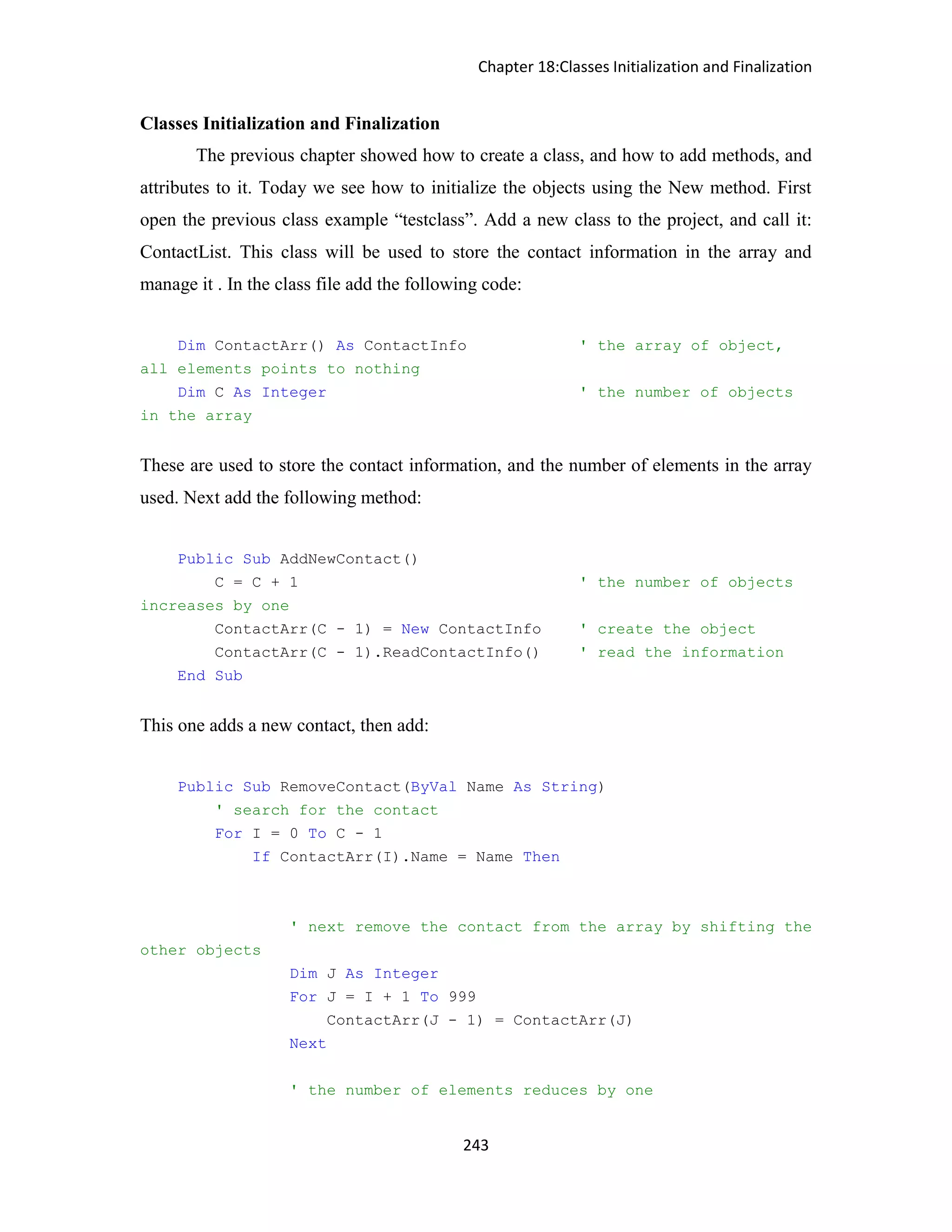 Chapter 18:Classes Initialization and Finalization 243 Classes Initialization and Finalization The previous chapter showed how to create a class, and how to add methods, and attributes to it. Today we see how to initialize the objects using the New method. First open the previous class example “testclass”. Add a new class to the project, and call it: ContactList. This class will be used to store the contact information in the array and manage it . In the class file add the following code: Dim ContactArr() As ContactInfo ' the array of object, all elements points to nothing Dim C As Integer ' the number of objects in the array These are used to store the contact information, and the number of elements in the array used. Next add the following method: Public Sub AddNewContact() C = C + 1 ' the number of objects increases by one ContactArr(C - 1) = New ContactInfo ' create the object ContactArr(C - 1).ReadContactInfo() ' read the information End Sub This one adds a new contact, then add: Public Sub RemoveContact(ByVal Name As String) ' search for the contact For I = 0 To C - 1 If ContactArr(I).Name = Name Then ' next remove the contact from the array by shifting the other objects Dim J As Integer For J = I + 1 To 999 ContactArr(J - 1) = ContactArr(J) Next ' the number of elements reduces by one 