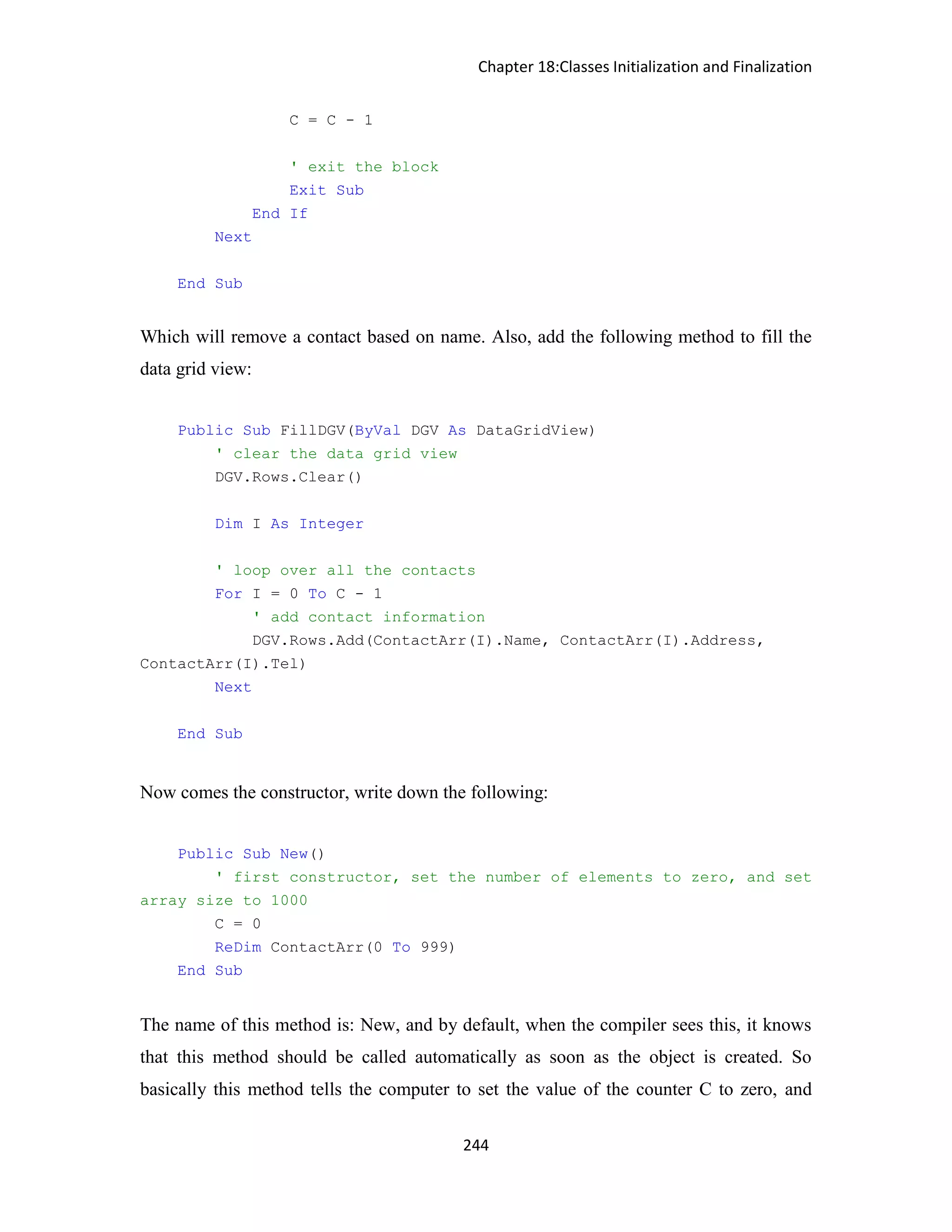 Chapter 18:Classes Initialization and Finalization 244 C = C - 1 ' exit the block Exit Sub End If Next End Sub Which will remove a contact based on name. Also, add the following method to fill the data grid view: Public Sub FillDGV(ByVal DGV As DataGridView) ' clear the data grid view DGV.Rows.Clear() Dim I As Integer ' loop over all the contacts For I = 0 To C - 1 ' add contact information DGV.Rows.Add(ContactArr(I).Name, ContactArr(I).Address, ContactArr(I).Tel) Next End Sub Now comes the constructor, write down the following: Public Sub New() ' first constructor, set the number of elements to zero, and set array size to 1000 C = 0 ReDim ContactArr(0 To 999) End Sub The name of this method is: New, and by default, when the compiler sees this, it knows that this method should be called automatically as soon as the object is created. So basically this method tells the computer to set the value of the counter C to zero, and 