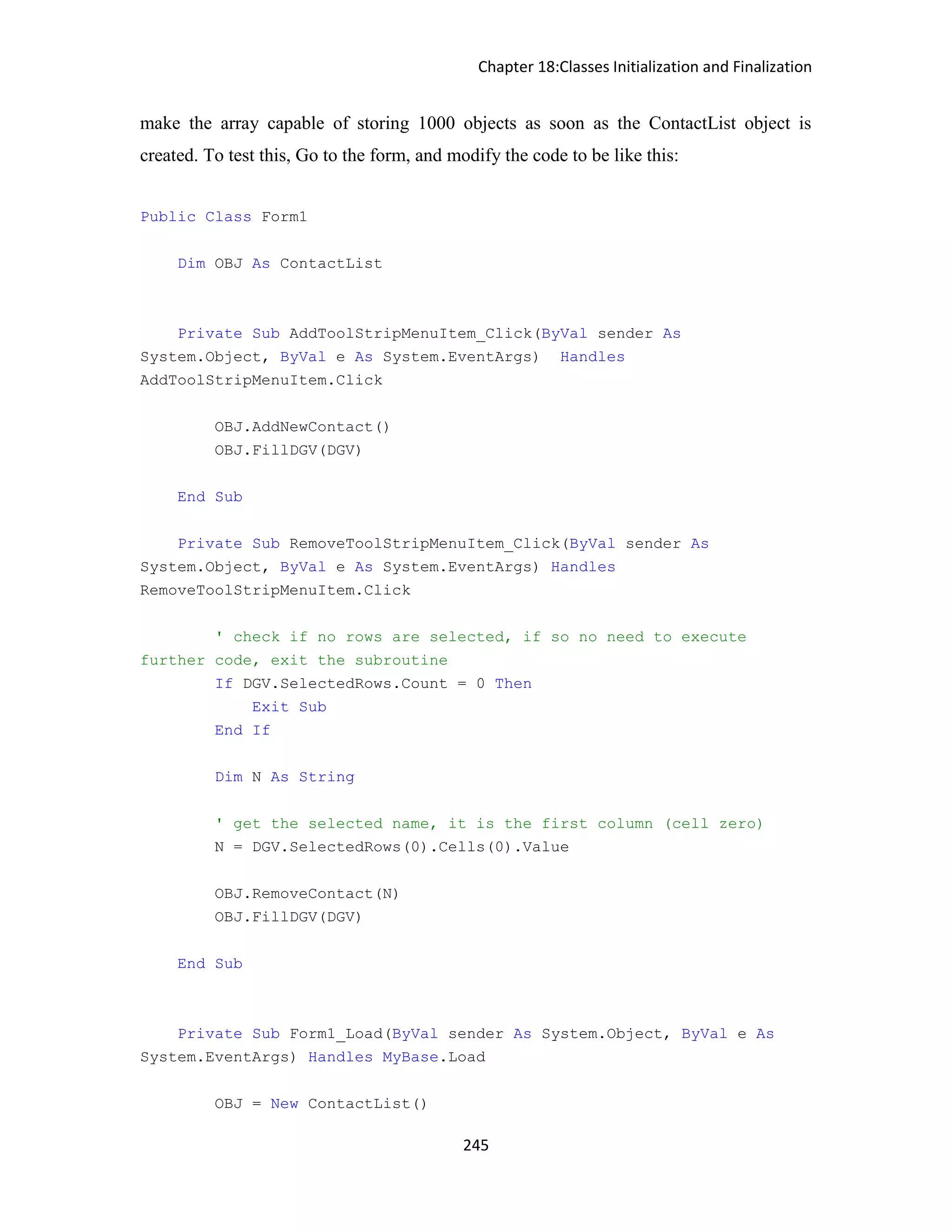 Chapter 18:Classes Initialization and Finalization 245 make the array capable of storing 1000 objects as soon as the ContactList object is created. To test this, Go to the form, and modify the code to be like this: Public Class Form1 Dim OBJ As ContactList Private Sub AddToolStripMenuItem_Click(ByVal sender As System.Object, ByVal e As System.EventArgs) Handles AddToolStripMenuItem.Click OBJ.AddNewContact() OBJ.FillDGV(DGV) End Sub Private Sub RemoveToolStripMenuItem_Click(ByVal sender As System.Object, ByVal e As System.EventArgs) Handles RemoveToolStripMenuItem.Click ' check if no rows are selected, if so no need to execute further code, exit the subroutine If DGV.SelectedRows.Count = 0 Then Exit Sub End If Dim N As String ' get the selected name, it is the first column (cell zero) N = DGV.SelectedRows(0).Cells(0).Value OBJ.RemoveContact(N) OBJ.FillDGV(DGV) End Sub Private Sub Form1_Load(ByVal sender As System.Object, ByVal e As System.EventArgs) Handles MyBase.Load OBJ = New ContactList() 
