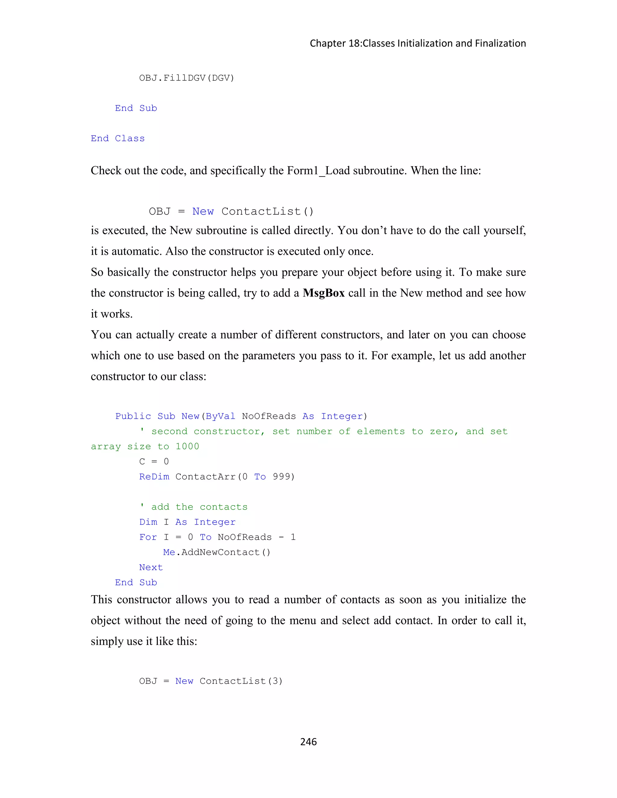 Chapter 18:Classes Initialization and Finalization 246 OBJ.FillDGV(DGV) End Sub End Class Check out the code, and specifically the Form1_Load subroutine. When the line: OBJ = New ContactList() is executed, the New subroutine is called directly. You don’t have to do the call yourself, it is automatic. Also the constructor is executed only once. So basically the constructor helps you prepare your object before using it. To make sure the constructor is being called, try to add a MsgBox call in the New method and see how it works. You can actually create a number of different constructors, and later on you can choose which one to use based on the parameters you pass to it. For example, let us add another constructor to our class: Public Sub New(ByVal NoOfReads As Integer) ' second constructor, set number of elements to zero, and set array size to 1000 C = 0 ReDim ContactArr(0 To 999) ' add the contacts Dim I As Integer For I = 0 To NoOfReads - 1 Me.AddNewContact() Next End Sub This constructor allows you to read a number of contacts as soon as you initialize the object without the need of going to the menu and select add contact. In order to call it, simply use it like this: OBJ = New ContactList(3) 