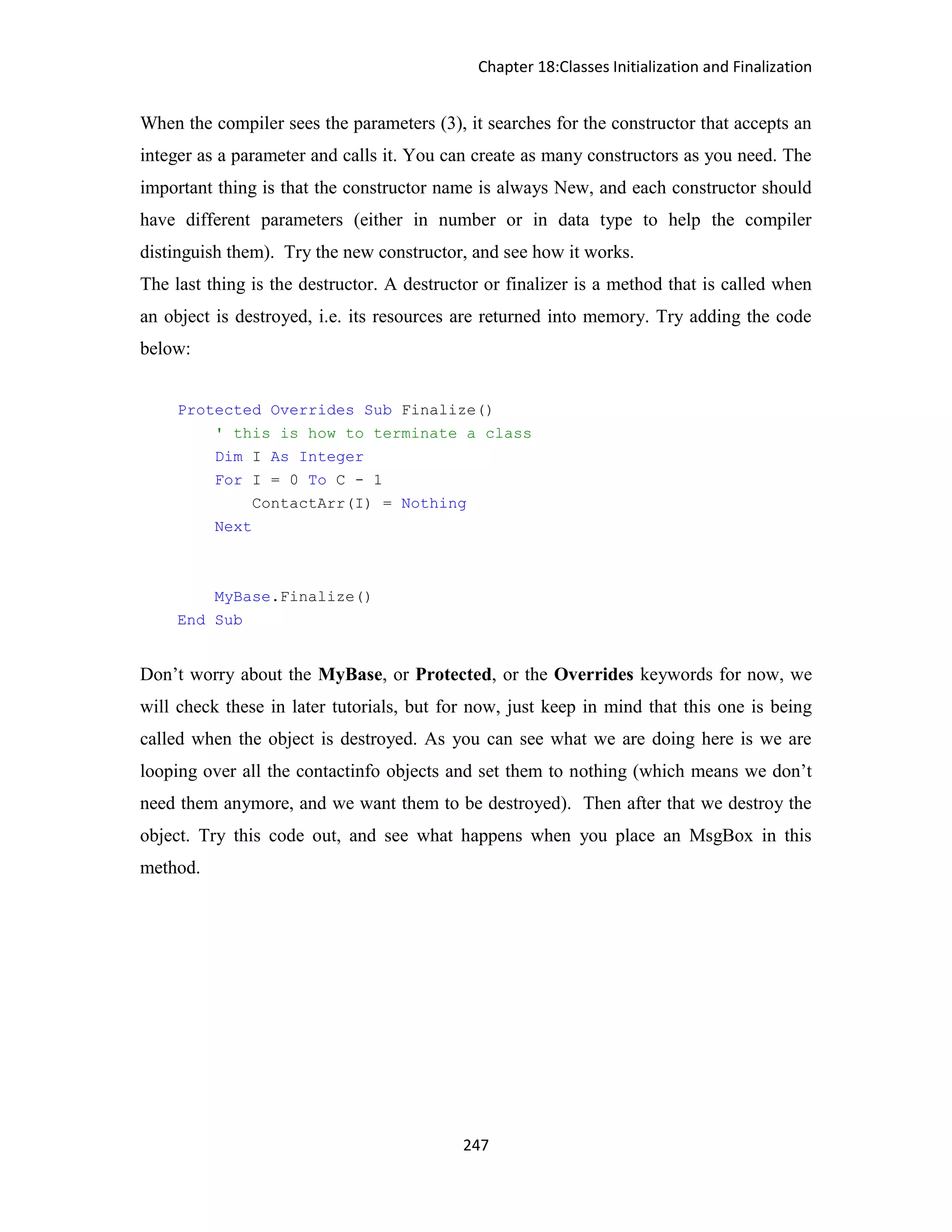 Chapter 18:Classes Initialization and Finalization 247 When the compiler sees the parameters (3), it searches for the constructor that accepts an integer as a parameter and calls it. You can create as many constructors as you need. The important thing is that the constructor name is always New, and each constructor should have different parameters (either in number or in data type to help the compiler distinguish them). Try the new constructor, and see how it works. The last thing is the destructor. A destructor or finalizer is a method that is called when an object is destroyed, i.e. its resources are returned into memory. Try adding the code below: Protected Overrides Sub Finalize() ' this is how to terminate a class Dim I As Integer For I = 0 To C - 1 ContactArr(I) = Nothing Next MyBase.Finalize() End Sub Don’t worry about the MyBase, or Protected, or the Overrides keywords for now, we will check these in later tutorials, but for now, just keep in mind that this one is being called when the object is destroyed. As you can see what we are doing here is we are looping over all the contactinfo objects and set them to nothing (which means we don’t need them anymore, and we want them to be destroyed). Then after that we destroy the object. Try this code out, and see what happens when you place an MsgBox in this method. 
