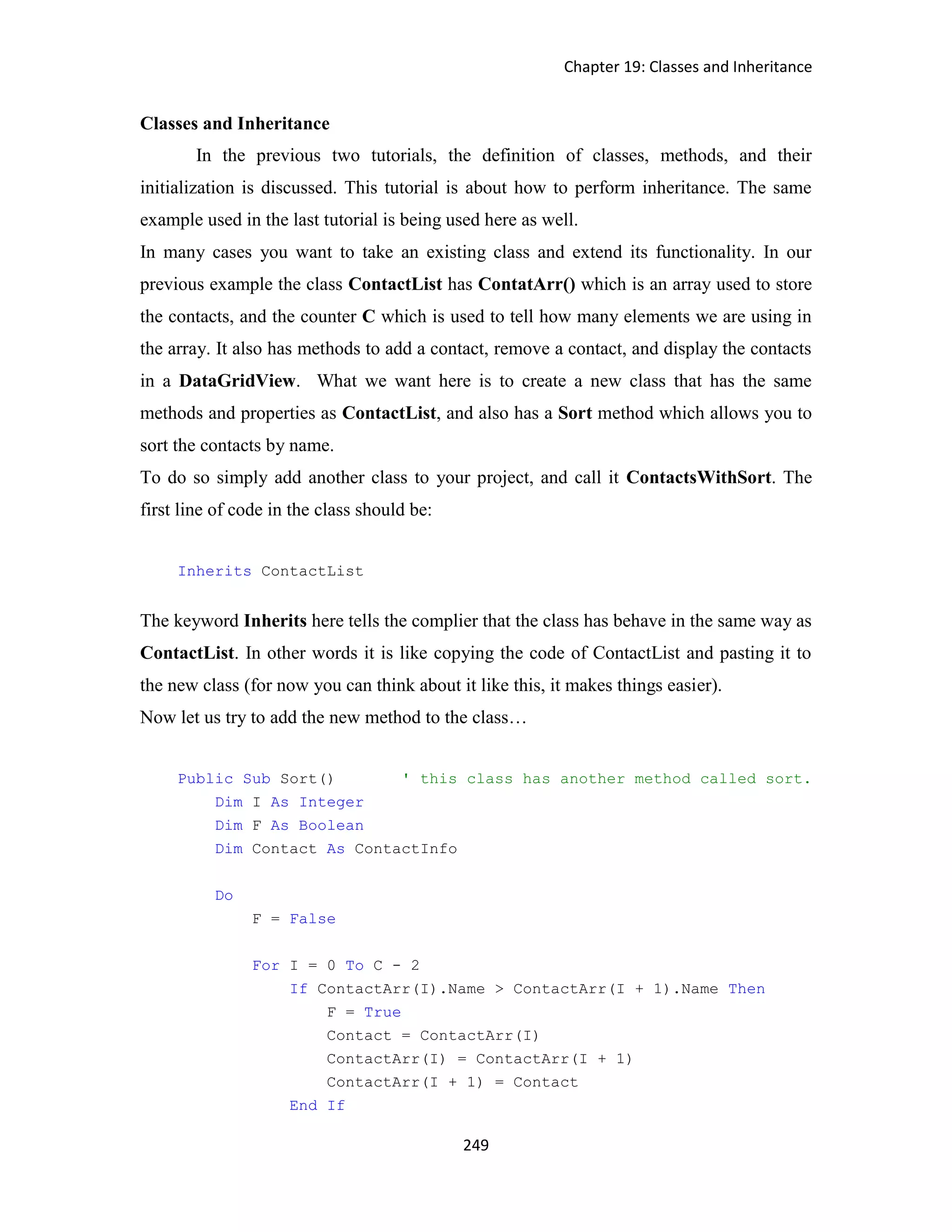 Chapter 19: Classes and Inheritance 249 Classes and Inheritance In the previous two tutorials, the definition of classes, methods, and their initialization is discussed. This tutorial is about how to perform inheritance. The same example used in the last tutorial is being used here as well. In many cases you want to take an existing class and extend its functionality. In our previous example the class ContactList has ContatArr() which is an array used to store the contacts, and the counter C which is used to tell how many elements we are using in the array. It also has methods to add a contact, remove a contact, and display the contacts in a DataGridView. What we want here is to create a new class that has the same methods and properties as ContactList, and also has a Sort method which allows you to sort the contacts by name. To do so simply add another class to your project, and call it ContactsWithSort. The first line of code in the class should be: Inherits ContactList The keyword Inherits here tells the complier that the class has behave in the same way as ContactList. In other words it is like copying the code of ContactList and pasting it to the new class (for now you can think about it like this, it makes things easier). Now let us try to add the new method to the class… Public Sub Sort() ' this class has another method called sort. Dim I As Integer Dim F As Boolean Dim Contact As ContactInfo Do F = False For I = 0 To C - 2 If ContactArr(I).Name > ContactArr(I + 1).Name Then F = True Contact = ContactArr(I) ContactArr(I) = ContactArr(I + 1) ContactArr(I + 1) = Contact End If 
