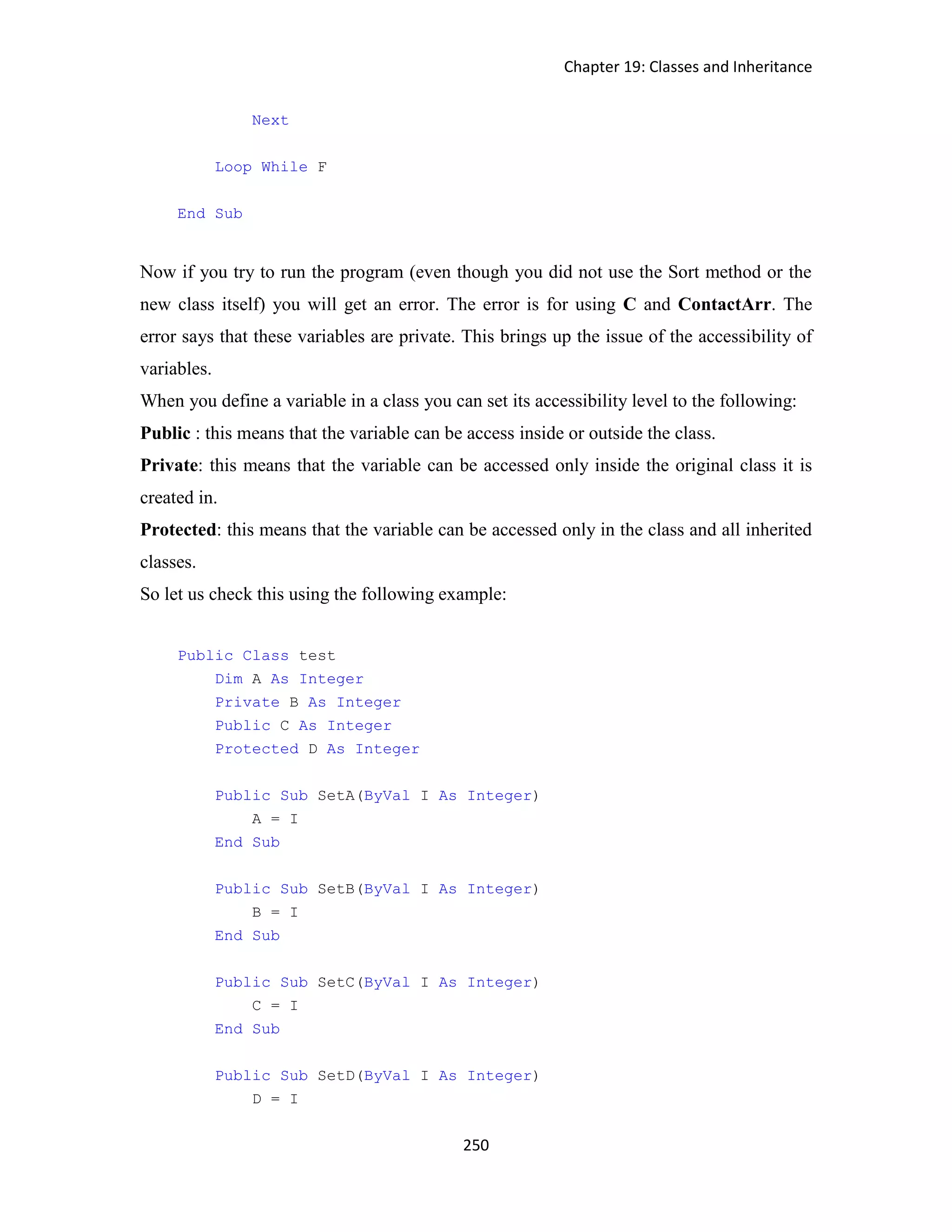 Chapter 19: Classes and Inheritance 250 Next Loop While F End Sub Now if you try to run the program (even though you did not use the Sort method or the new class itself) you will get an error. The error is for using C and ContactArr. The error says that these variables are private. This brings up the issue of the accessibility of variables. When you define a variable in a class you can set its accessibility level to the following: Public : this means that the variable can be access inside or outside the class. Private: this means that the variable can be accessed only inside the original class it is created in. Protected: this means that the variable can be accessed only in the class and all inherited classes. So let us check this using the following example: Public Class test Dim A As Integer Private B As Integer Public C As Integer Protected D As Integer Public Sub SetA(ByVal I As Integer) A = I End Sub Public Sub SetB(ByVal I As Integer) B = I End Sub Public Sub SetC(ByVal I As Integer) C = I End Sub Public Sub SetD(ByVal I As Integer) D = I 