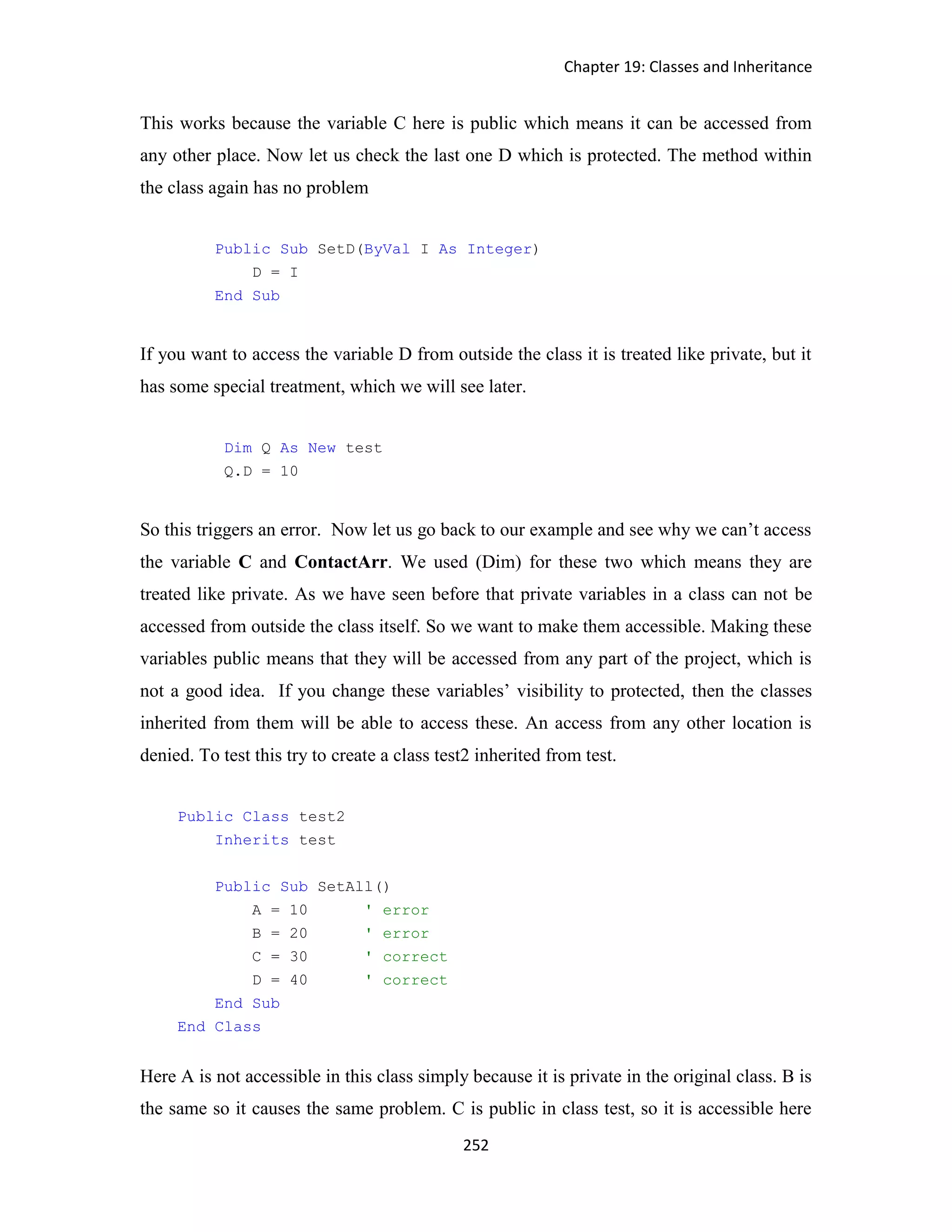 Chapter 19: Classes and Inheritance 252 This works because the variable C here is public which means it can be accessed from any other place. Now let us check the last one D which is protected. The method within the class again has no problem Public Sub SetD(ByVal I As Integer) D = I End Sub If you want to access the variable D from outside the class it is treated like private, but it has some special treatment, which we will see later. Dim Q As New test Q.D = 10 So this triggers an error. Now let us go back to our example and see why we can’t access the variable C and ContactArr. We used (Dim) for these two which means they are treated like private. As we have seen before that private variables in a class can not be accessed from outside the class itself. So we want to make them accessible. Making these variables public means that they will be accessed from any part of the project, which is not a good idea. If you change these variables’ visibility to protected, then the classes inherited from them will be able to access these. An access from any other location is denied. To test this try to create a class test2 inherited from test. Public Class test2 Inherits test Public Sub SetAll() A = 10 ' error B = 20 ' error C = 30 ' correct D = 40 ' correct End Sub End Class Here A is not accessible in this class simply because it is private in the original class. B is the same so it causes the same problem. C is public in class test, so it is accessible here 
