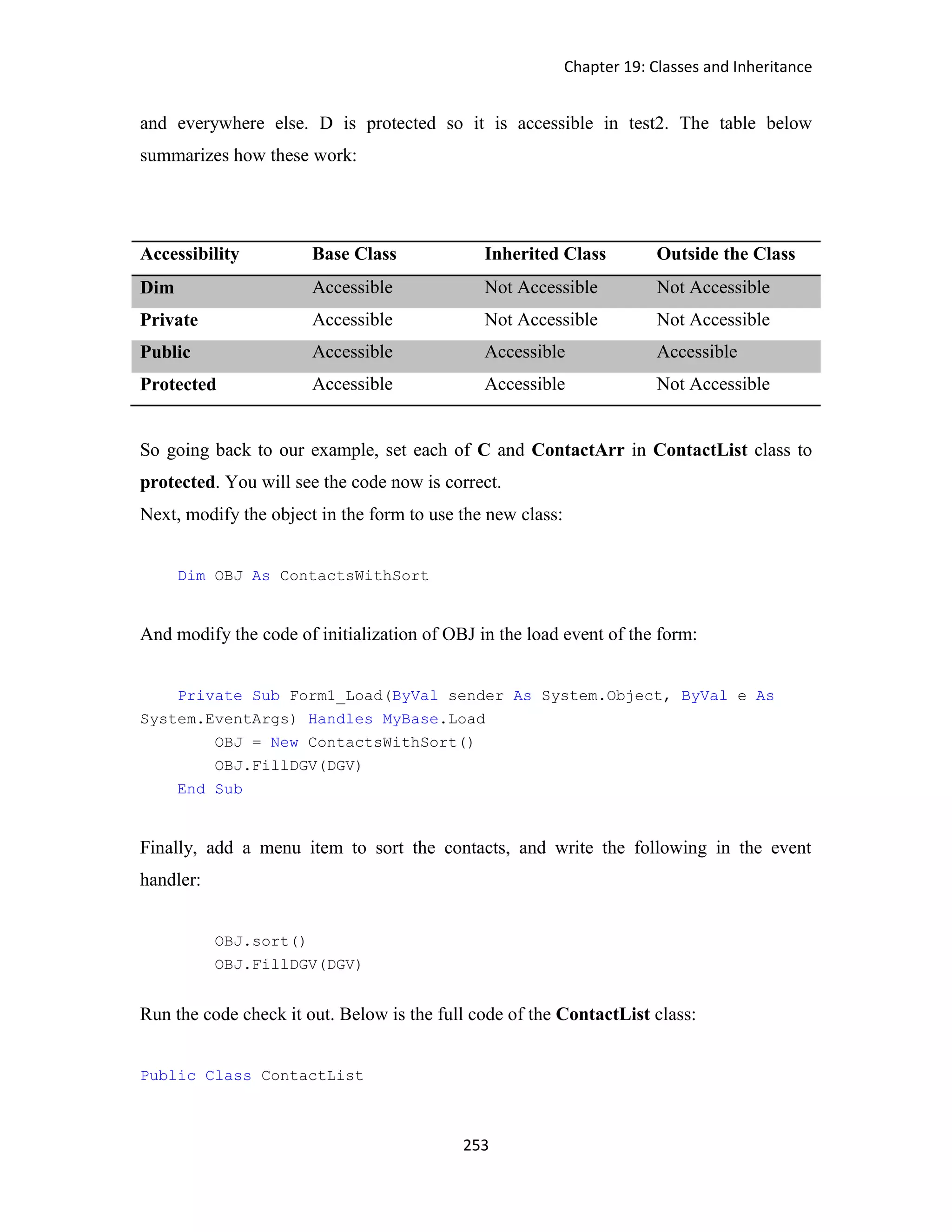 Chapter 19: Classes and Inheritance 253 and everywhere else. D is protected so it is accessible in test2. The table below summarizes how these work: Accessibility Base Class Inherited Class Outside the Class Dim Accessible Not Accessible Not Accessible Private Accessible Not Accessible Not Accessible Public Accessible Accessible Accessible Protected Accessible Accessible Not Accessible So going back to our example, set each of C and ContactArr in ContactList class to protected. You will see the code now is correct. Next, modify the object in the form to use the new class: Dim OBJ As ContactsWithSort And modify the code of initialization of OBJ in the load event of the form: Private Sub Form1_Load(ByVal sender As System.Object, ByVal e As System.EventArgs) Handles MyBase.Load OBJ = New ContactsWithSort() OBJ.FillDGV(DGV) End Sub Finally, add a menu item to sort the contacts, and write the following in the event handler: OBJ.sort() OBJ.FillDGV(DGV) Run the code check it out. Below is the full code of the ContactList class: Public Class ContactList 