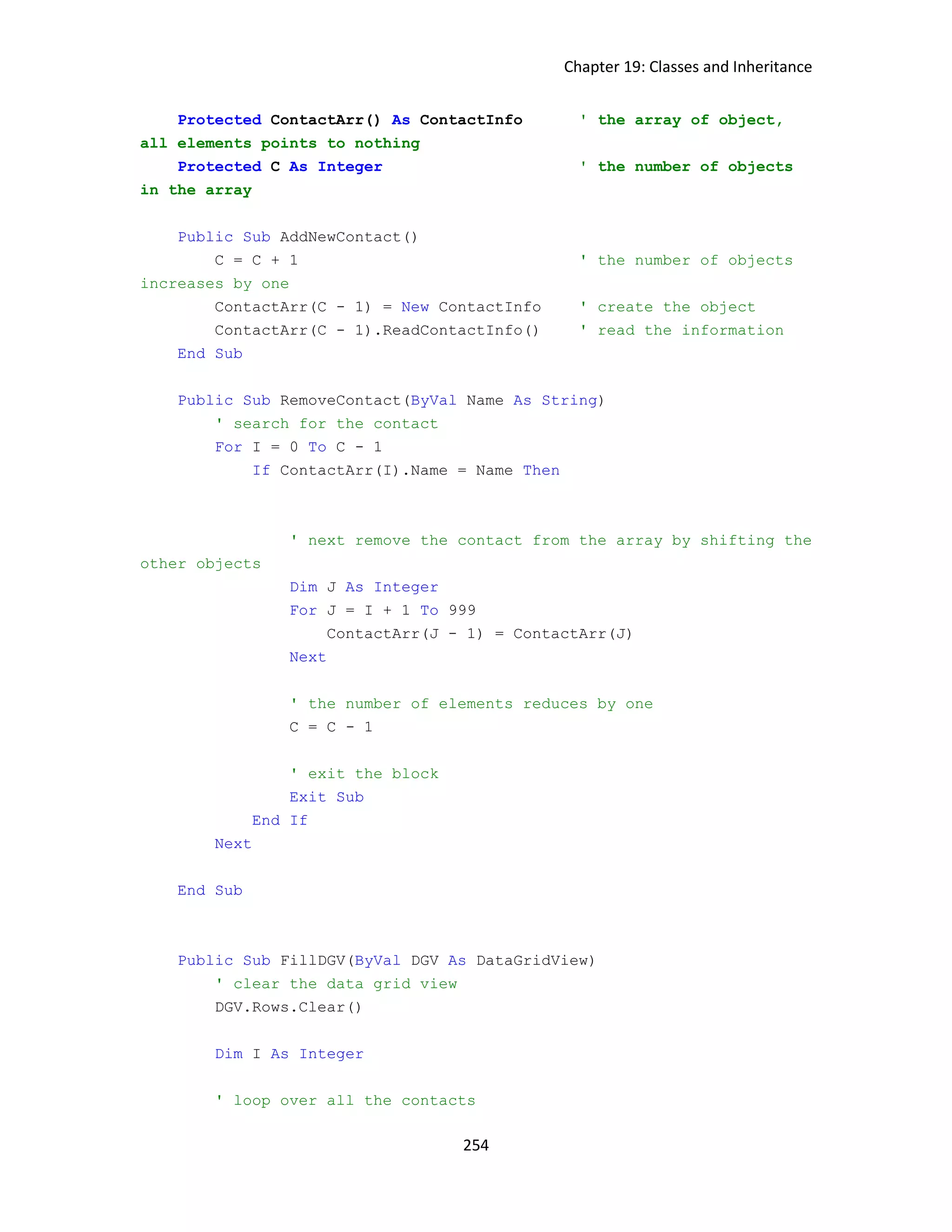 Chapter 19: Classes and Inheritance 254 Protected ContactArr() As ContactInfo ' the array of object, all elements points to nothing Protected C As Integer ' the number of objects in the array Public Sub AddNewContact() C = C + 1 ' the number of objects increases by one ContactArr(C - 1) = New ContactInfo ' create the object ContactArr(C - 1).ReadContactInfo() ' read the information End Sub Public Sub RemoveContact(ByVal Name As String) ' search for the contact For I = 0 To C - 1 If ContactArr(I).Name = Name Then ' next remove the contact from the array by shifting the other objects Dim J As Integer For J = I + 1 To 999 ContactArr(J - 1) = ContactArr(J) Next ' the number of elements reduces by one C = C - 1 ' exit the block Exit Sub End If Next End Sub Public Sub FillDGV(ByVal DGV As DataGridView) ' clear the data grid view DGV.Rows.Clear() Dim I As Integer ' loop over all the contacts 