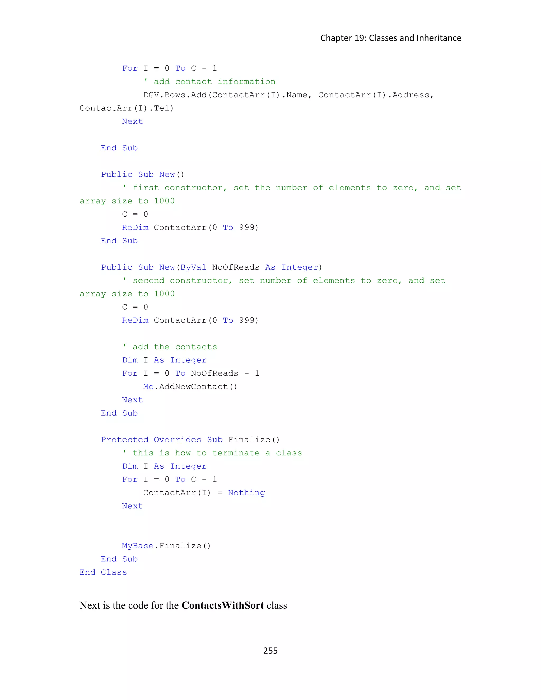 Chapter 19: Classes and Inheritance 255 For I = 0 To C - 1 ' add contact information DGV.Rows.Add(ContactArr(I).Name, ContactArr(I).Address, ContactArr(I).Tel) Next End Sub Public Sub New() ' first constructor, set the number of elements to zero, and set array size to 1000 C = 0 ReDim ContactArr(0 To 999) End Sub Public Sub New(ByVal NoOfReads As Integer) ' second constructor, set number of elements to zero, and set array size to 1000 C = 0 ReDim ContactArr(0 To 999) ' add the contacts Dim I As Integer For I = 0 To NoOfReads - 1 Me.AddNewContact() Next End Sub Protected Overrides Sub Finalize() ' this is how to terminate a class Dim I As Integer For I = 0 To C - 1 ContactArr(I) = Nothing Next MyBase.Finalize() End Sub End Class Next is the code for the ContactsWithSort class 