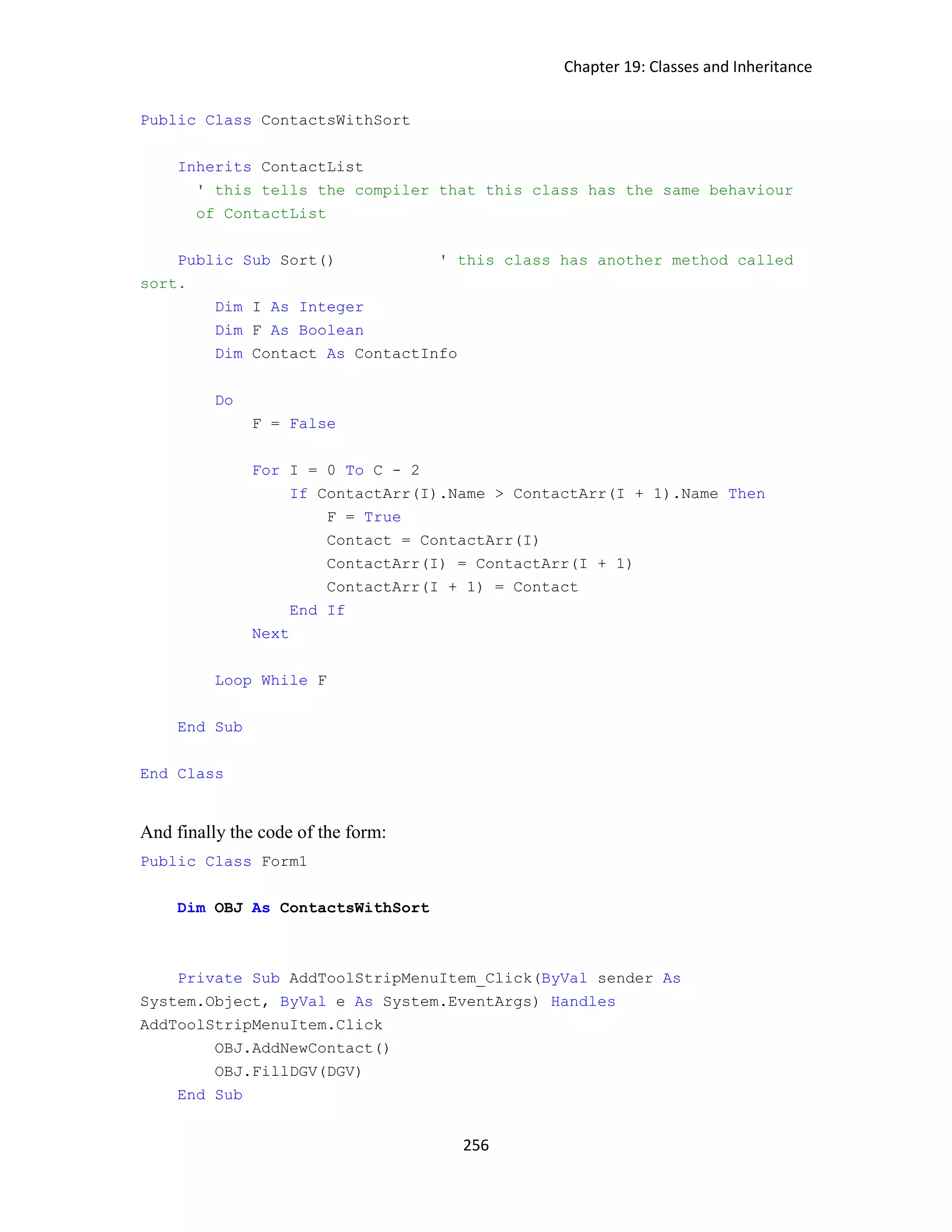 Chapter 19: Classes and Inheritance 256 Public Class ContactsWithSort Inherits ContactList ' this tells the compiler that this class has the same behaviour of ContactList Public Sub Sort() ' this class has another method called sort. Dim I As Integer Dim F As Boolean Dim Contact As ContactInfo Do F = False For I = 0 To C - 2 If ContactArr(I).Name > ContactArr(I + 1).Name Then F = True Contact = ContactArr(I) ContactArr(I) = ContactArr(I + 1) ContactArr(I + 1) = Contact End If Next Loop While F End Sub End Class And finally the code of the form: Public Class Form1 Dim OBJ As ContactsWithSort Private Sub AddToolStripMenuItem_Click(ByVal sender As System.Object, ByVal e As System.EventArgs) Handles AddToolStripMenuItem.Click OBJ.AddNewContact() OBJ.FillDGV(DGV) End Sub 