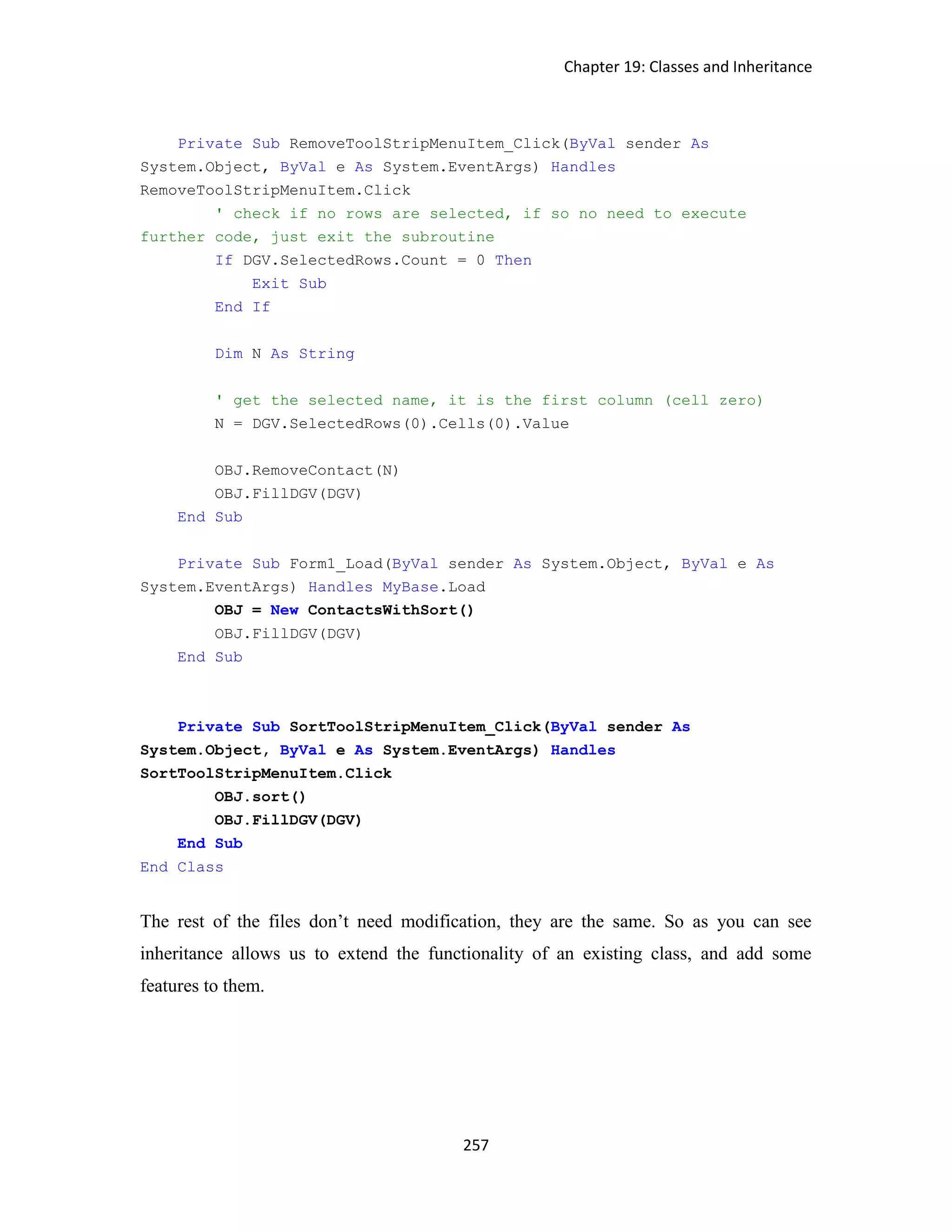Chapter 19: Classes and Inheritance 257 Private Sub RemoveToolStripMenuItem_Click(ByVal sender As System.Object, ByVal e As System.EventArgs) Handles RemoveToolStripMenuItem.Click ' check if no rows are selected, if so no need to execute further code, just exit the subroutine If DGV.SelectedRows.Count = 0 Then Exit Sub End If Dim N As String ' get the selected name, it is the first column (cell zero) N = DGV.SelectedRows(0).Cells(0).Value OBJ.RemoveContact(N) OBJ.FillDGV(DGV) End Sub Private Sub Form1_Load(ByVal sender As System.Object, ByVal e As System.EventArgs) Handles MyBase.Load OBJ = New ContactsWithSort() OBJ.FillDGV(DGV) End Sub Private Sub SortToolStripMenuItem_Click(ByVal sender As System.Object, ByVal e As System.EventArgs) Handles SortToolStripMenuItem.Click OBJ.sort() OBJ.FillDGV(DGV) End Sub End Class The rest of the files don’t need modification, they are the same. So as you can see inheritance allows us to extend the functionality of an existing class, and add some features to them. 