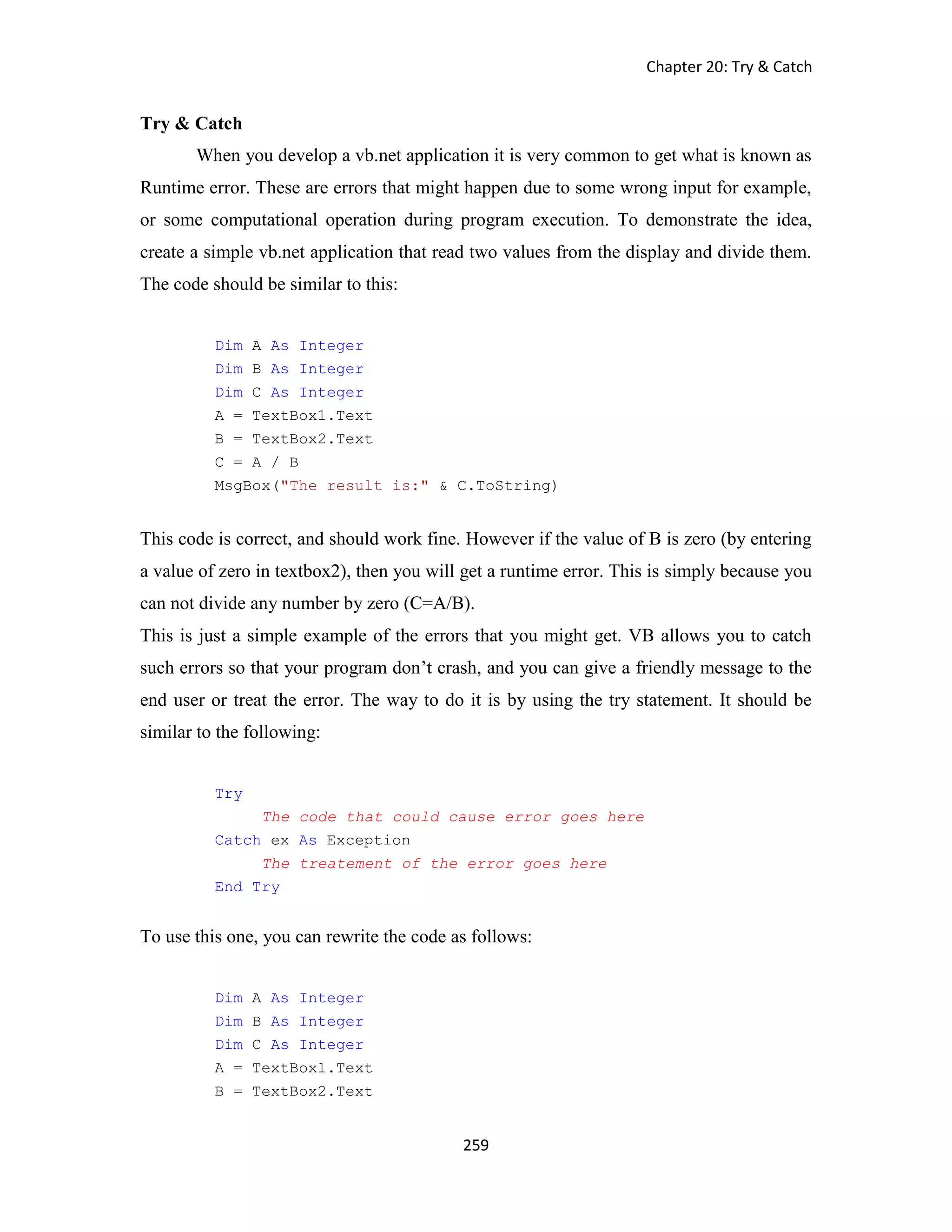 Chapter 20: Try & Catch 259 Try & Catch When you develop a vb.net application it is very common to get what is known as Runtime error. These are errors that might happen due to some wrong input for example, or some computational operation during program execution. To demonstrate the idea, create a simple vb.net application that read two values from the display and divide them. The code should be similar to this: Dim A As Integer Dim B As Integer Dim C As Integer A = TextBox1.Text B = TextBox2.Text C = A / B MsgBox("The result is:" & C.ToString) This code is correct, and should work fine. However if the value of B is zero (by entering a value of zero in textbox2), then you will get a runtime error. This is simply because you can not divide any number by zero (C=A/B). This is just a simple example of the errors that you might get. VB allows you to catch such errors so that your program don’t crash, and you can give a friendly message to the end user or treat the error. The way to do it is by using the try statement. It should be similar to the following: Try The code that could cause error goes here Catch ex As Exception The treatement of the error goes here End Try To use this one, you can rewrite the code as follows: Dim A As Integer Dim B As Integer Dim C As Integer A = TextBox1.Text B = TextBox2.Text 