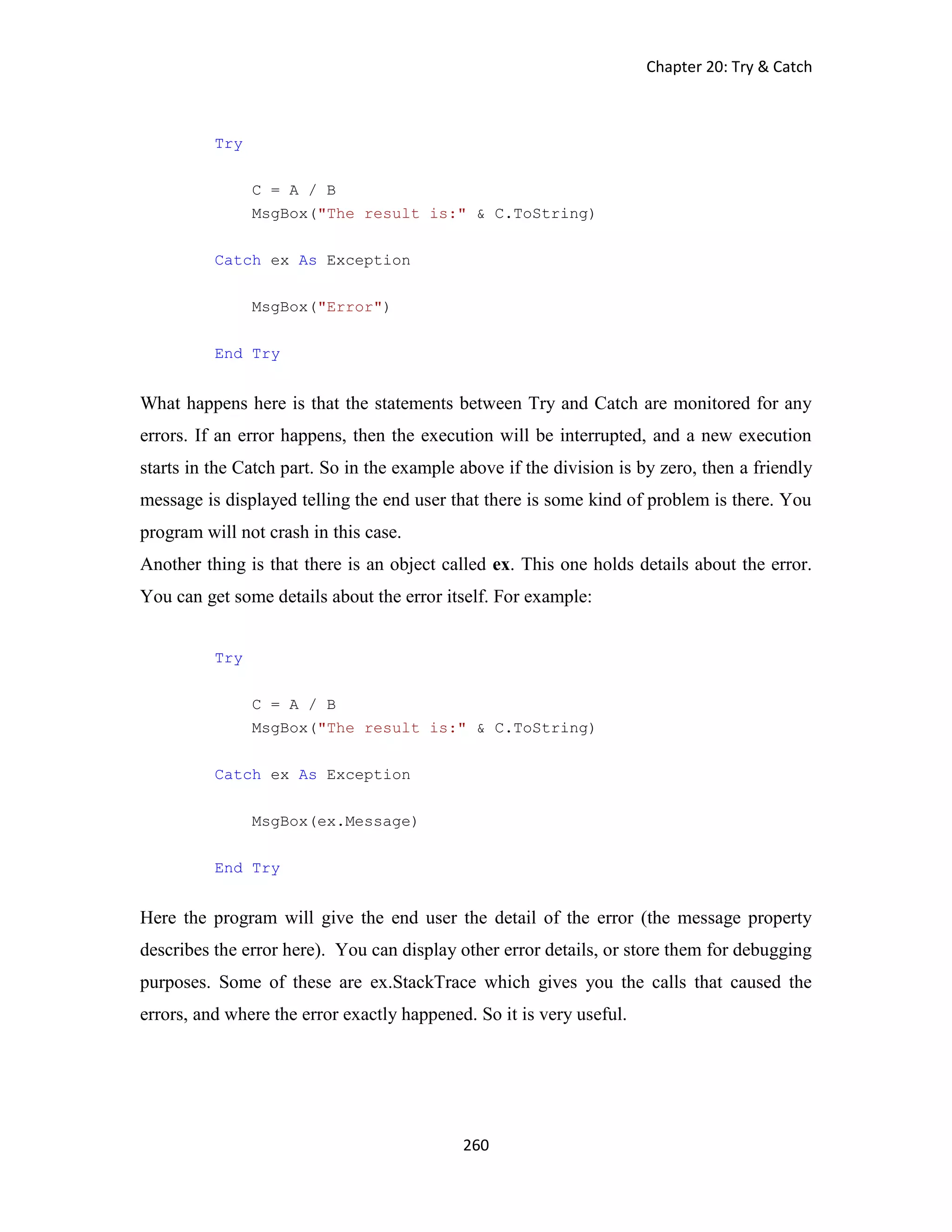 Chapter 20: Try & Catch 260 Try C = A / B MsgBox("The result is:" & C.ToString) Catch ex As Exception MsgBox("Error") End Try What happens here is that the statements between Try and Catch are monitored for any errors. If an error happens, then the execution will be interrupted, and a new execution starts in the Catch part. So in the example above if the division is by zero, then a friendly message is displayed telling the end user that there is some kind of problem is there. You program will not crash in this case. Another thing is that there is an object called ex. This one holds details about the error. You can get some details about the error itself. For example: Try C = A / B MsgBox("The result is:" & C.ToString) Catch ex As Exception MsgBox(ex.Message) End Try Here the program will give the end user the detail of the error (the message property describes the error here). You can display other error details, or store them for debugging purposes. Some of these are ex.StackTrace which gives you the calls that caused the errors, and where the error exactly happened. So it is very useful. 