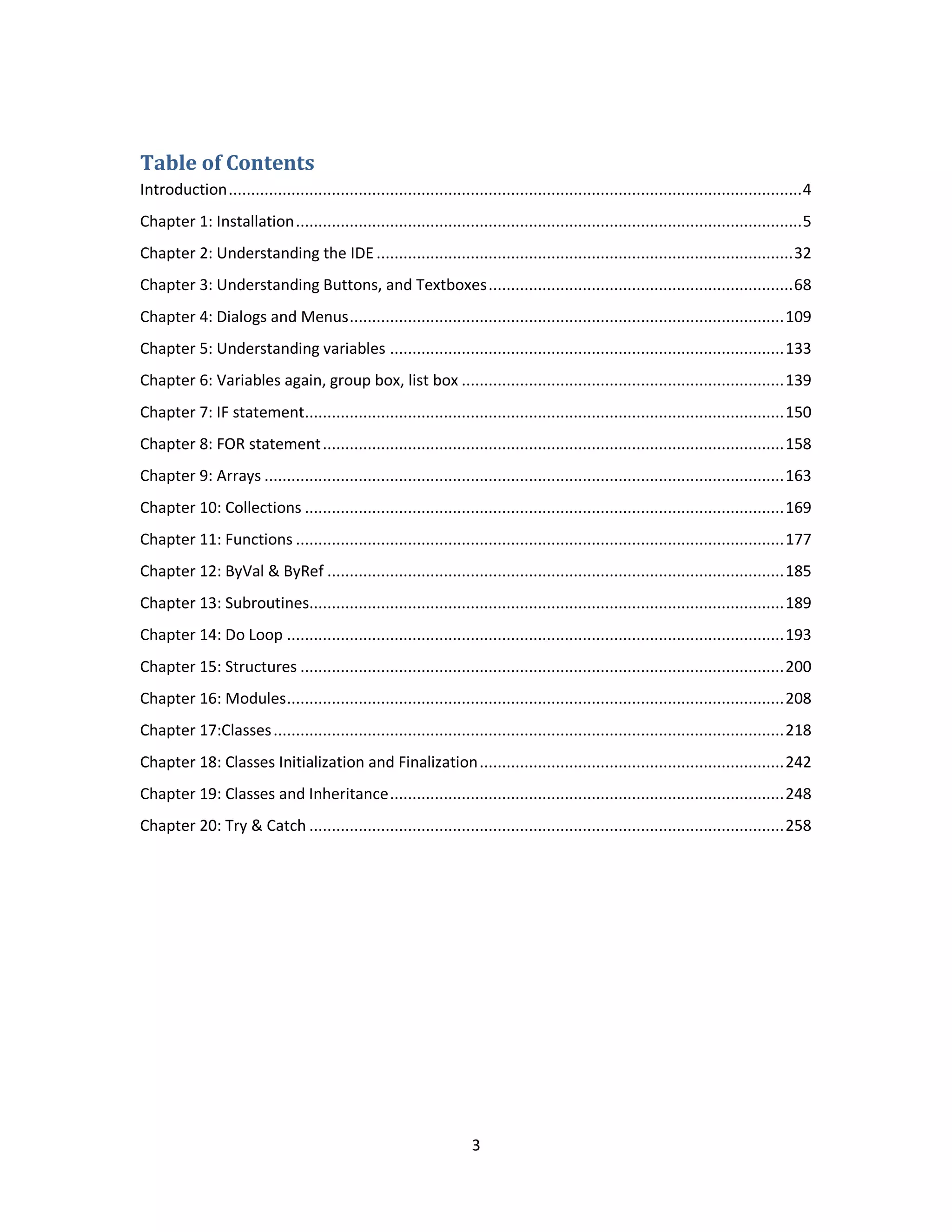 3 Table of Contents Introduction................................................................................................................................4 Chapter 1: Installation.................................................................................................................5 Chapter 2: Understanding the IDE .............................................................................................32 Chapter 3: Understanding Buttons, and Textboxes....................................................................68 Chapter 4: Dialogs and Menus.................................................................................................109 Chapter 5: Understanding variables ........................................................................................133 Chapter 6: Variables again, group box, list box ........................................................................139 Chapter 7: IF statement...........................................................................................................150 Chapter 8: FOR statement.......................................................................................................158 Chapter 9: Arrays ....................................................................................................................163 Chapter 10: Collections ...........................................................................................................169 Chapter 11: Functions .............................................................................................................177 Chapter 12: ByVal & ByRef ......................................................................................................185 Chapter 13: Subroutines..........................................................................................................189 Chapter 14: Do Loop ...............................................................................................................193 Chapter 15: Structures ............................................................................................................200 Chapter 16: Modules...............................................................................................................208 Chapter 17:Classes..................................................................................................................218 Chapter 18: Classes Initialization and Finalization....................................................................242 Chapter 19: Classes and Inheritance........................................................................................248 Chapter 20: Try & Catch ..........................................................................................................258 