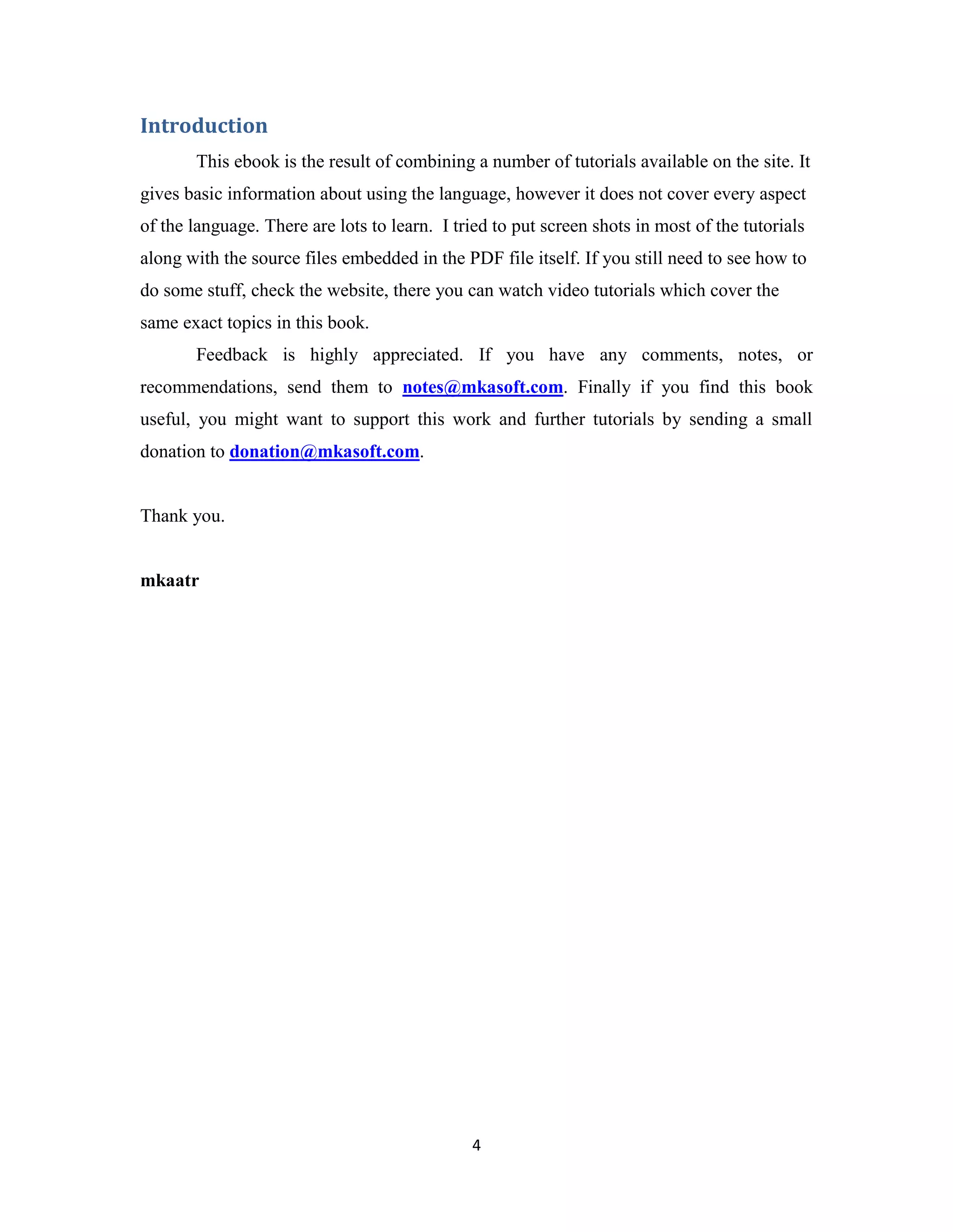 4 Introduction This ebook is the result of combining a number of tutorials available on the site. It gives basic information about using the language, however it does not cover every aspect of the language. There are lots to learn. I tried to put screen shots in most of the tutorials along with the source files embedded in the PDF file itself. If you still need to see how to do some stuff, check the website, there you can watch video tutorials which cover the same exact topics in this book. Feedback is highly appreciated. If you have any comments, notes, or recommendations, send them to notes@mkasoft.com. Finally if you find this book useful, you might want to support this work and further tutorials by sending a small donation to donation@mkasoft.com. Thank you. mkaatr 