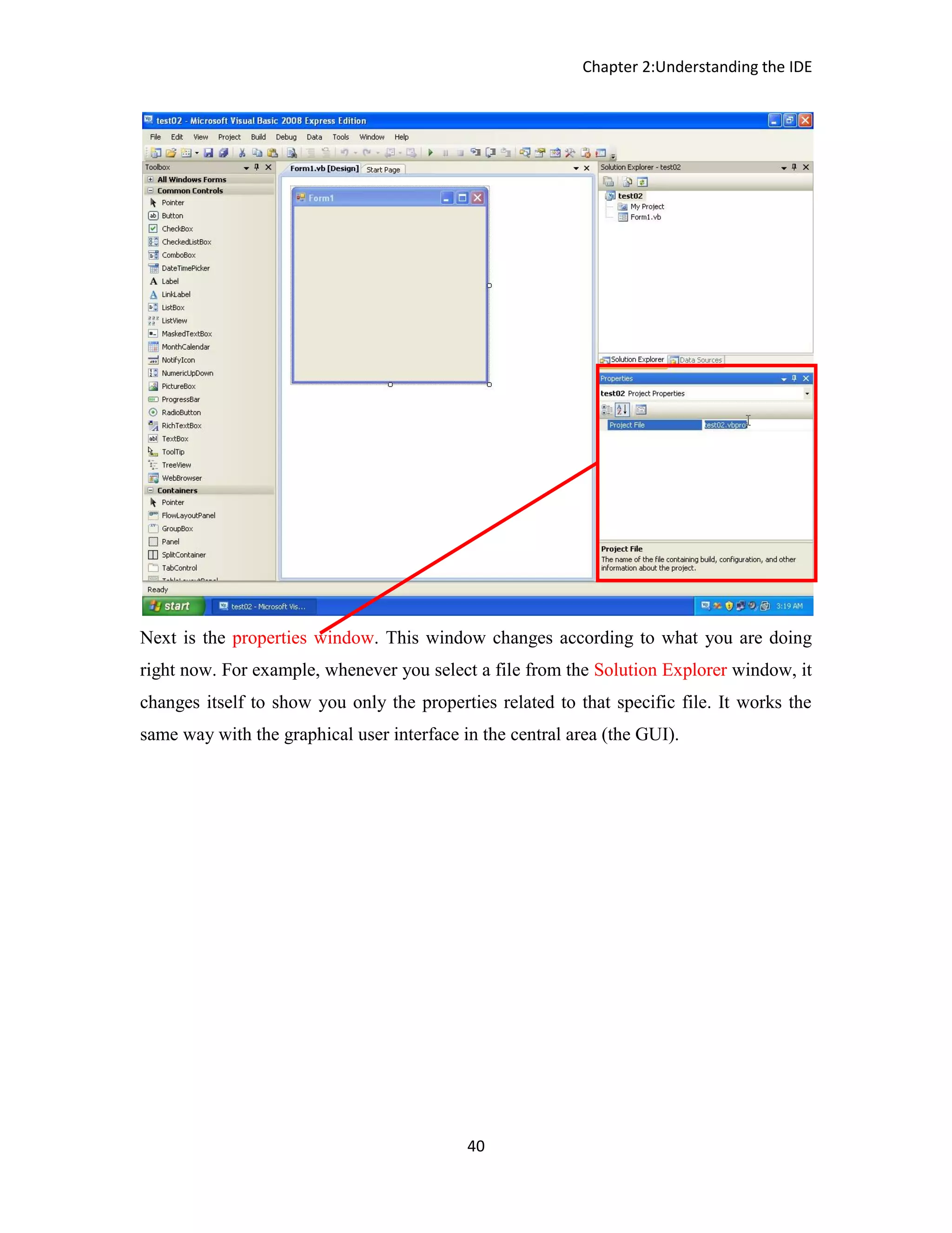 Chapter 2:Understanding the IDE 40 Next is the properties window. This window changes according to what you are doing right now. For example, whenever you select a file from the Solution Explorer window, it changes itself to show you only the properties related to that specific file. It works the same way with the graphical user interface in the central area (the GUI). 