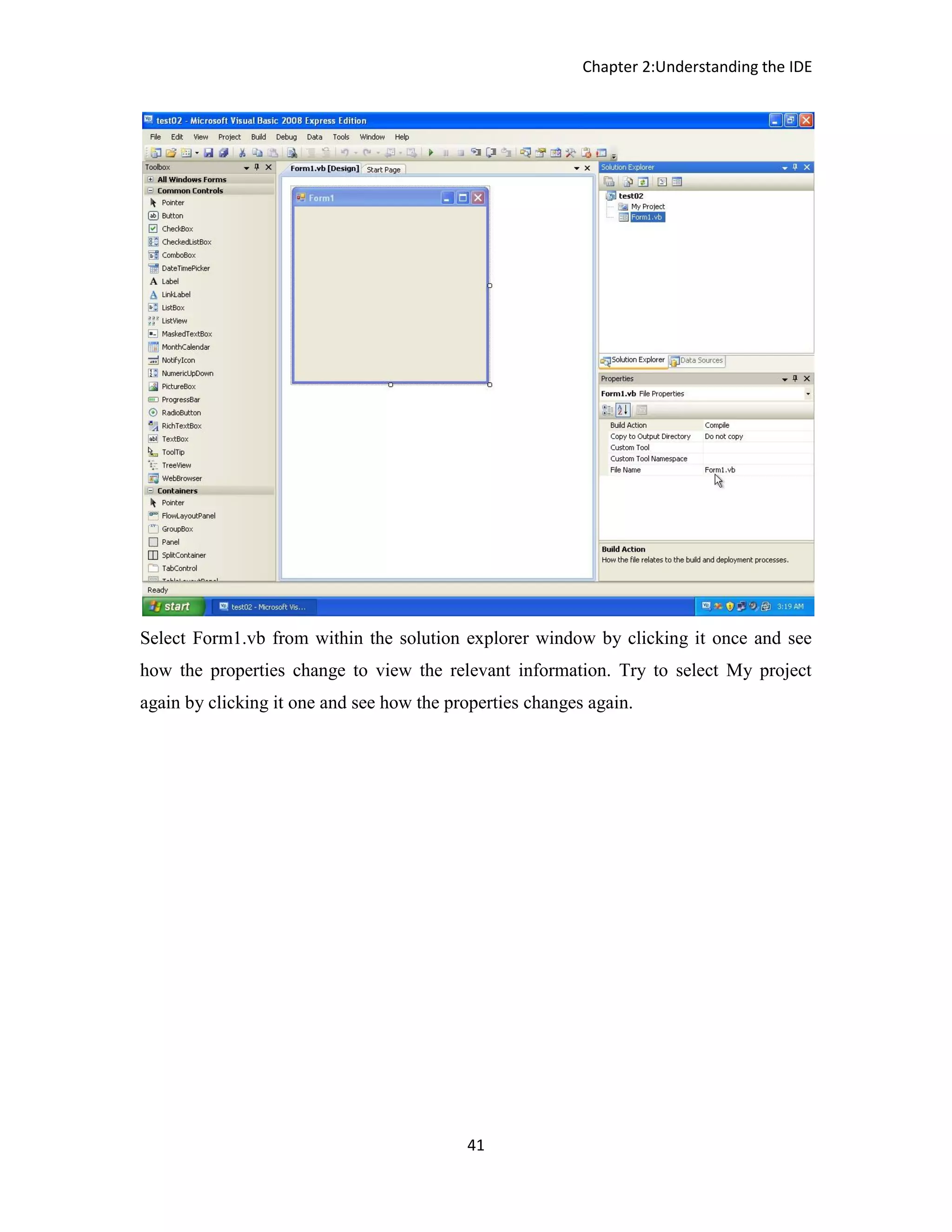 Chapter 2:Understanding the IDE 41 Select Form1.vb from within the solution explorer window by clicking it once and see how the properties change to view the relevant information. Try to select My project again by clicking it one and see how the properties changes again. 